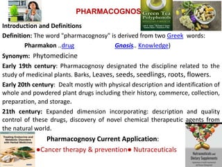 PHARMACOGNOSY
Introduction and Definitions
Definition: The word "pharmacognosy" is derived from two Greek words:
Pharmakon ..drug Gnosis.. Knowledge)
Synonym: Phytomedicine
Early 19th century: Pharmacognosy designated the discipline related to the
study of medicinal plants. Barks, Leaves, seeds, seedlings, roots, flowers.
Early 20th century: Dealt mostly with physical description and identification of
whole and powdered plant drugs including their history, commerce, collection,
preparation, and storage.
21th century: Expanded dimension incorporating: description and quality
control of these drugs, discovery of novel chemical therapeutic agents from
the natural world.
Pharmacognosy Current Application:
●Cancer therapy & prevention● Nutraceuticals
 