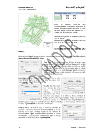 Curso de TransCAD TransCAD guía fácil .
Julio Cesar Lavado Yarasca
10 Bloque I / Lección D
Como se observa TransCAD crea
automáticamente un temático mostrando las
bandas, también podemos visualizar su tabla
de datos, donde existirán dos registros (ID 1 y
2) dado que se crearon dos bandas.
La banda a 25 metros de la red vial tiene una
área de 0.98 m
2
La banda a 50 metros de la red vial tiene una
área de (0.98 + 0.80) m
2
= 1.78 m
2
Métodos para la creación de una
banda
La herramienta Bands cuenta con cuatro métodos para la creación de una banda (Fixed Sizes, Evenly
Spaced, Variable Size y Build to Value)
Fixed sizes: Es el método activo por defecto, sirve para crear
bandas de ancho definidas en el casillero Sizes y con la unidad
elegida en la casilla de selección Units, también es posible
crear bandas a cada uno de los elementos del layer de trabajo
realizando un check en la casilla Separate bands, en nuestro
caso sería posible crear bandas para cada link que conforma la
red vial del distrito de Breña.
Evenly Spaced: Este método crea bandas a partir de un valor
inicial (From), hasta un ancho final (to), las cuales están
espaciados por el valor definido en by,
Variable Size: El método
crea bandas de unos
anchos previamente
definidos, o mediante
operaciones con valores
numéricos con campos de la tabla de datos del layer de
trabajo, para lo cual se elige en Sizes el campo que contiene los
anchos de banda o en su defecto se elige la opción Formula…,
también se debe elegir en la casilla de selección Units la unidad que se desee trabajar «Observar que
la casilla Separate bands se encuentra desactivada».
Build to Value: Este método elige el ancho de la bandas de
acuerdo a los valores dados en el casillero Values, el cual es
buscado en la capa y campo elegido en los casilleros de
selección Layer y field respectivamente; también es posible
crear bandas a cada uno de los elementos del layer de trabajo
realizando un check en la casilla Separate bands,
 