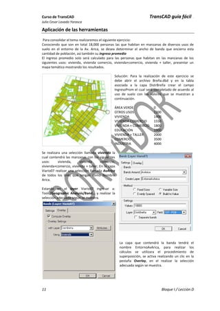 Curso de TransCAD TransCAD guía fácil .
Julio Cesar Lavado Yarasca
11 Bloque I / Lección D
Aplicación de las herramientas
Para consolidar el tema realizaremos el siguiente ejercicio:
Conociendo que son en total 18,000 personas las que habitan en manzanas de diversos usos de
suelo en el entorno de la Av. Arica, se desea determinar el ancho de banda que encierra esta
cantidad de población, así también su ingreso promedio
El ingreso promedio solo será calculado para las personas que habitan en las manzanas de los
siguientes usos: vivienda, vivienda comercio, vivienda+comercio, vivienda + taller, presentar un
mapa temático mostrando los resultados.
Solución: Para la realización de este ejercicio se
debe abrir el archivo Breña.dbd y en la tabla
asociada a la capa DistrBreña crear el campo
IngresoProm el cual será completado de acuerdo al
uso de suelo con los valores que se muestran a
continuación.
ÁREA VERDE 0
OTROS USOS 1200
VIVIENDA 1400
VIVIENDA COMERCIO 1550
VIVIENDA + COMERCIO 1800
EDUCACIÓN 1900
VIVIENDA + TALLER 2000
COMERCIO 3500
INDUSTRIA 4000
Se realizara una selección llamada vivienda la
cual contendrá las manzanas con los siguientes
usos: vivienda, vivienda comercio,
vivienda+comercio, vivienda + taller; En la capa
Viario07 realizar una selección llamada AvArica
de todos los links que tengan como Nombre
Arica.
Estando en el layer Viario07 ingresar a:
Tools/Geographic Analysis/Band… y realizar la
selección adecuada según se muestra.
La capa que contendrá la banda tendrá el
nombre EntornoAvArica, para realizar los
cálculos se utilizara el procedimiento de
superposición, se activa realizando un clic en la
pestaña Overlay, en el realizar la selección
adecuada según se muestra.
 