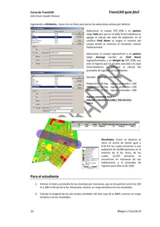 Curso de TransCAD TransCAD guía fácil .
Julio Cesar Lavado Yarasca
12 Bloque I / Lección D
Ingresando a Attributes… hacer clic en Clear para borrar las selecciones activas por defecto.
Seleccionar el campo TOT_POB y en options
elegir Add para que en la tabla EntornoAvArica se
agrege el cálculo del total de población, en el
casillero Field Name se asigna el nombre del
campo donde se mostrara el resultado, colocar
Poblaciontotal.
Seleccionar el campo IngresoProm y en options
elegir Average escribir en Field Name
IngresoPromedio, y en Weight by TOT_POB, con
esto se lograra que en la tabla asociada a la capa
EntornoAvArica se adicione el cálculo del
promedio de ingresos de la población.
Ejemplo: (Average + Weight by)
Población1= 50 hab. ingreso promedio = 100
Población1= 10 hab. ingreso promedio = 250
Población1= 25 hab. ingreso promedio = 180
Ingreso promedio total =
(50x100 +10x250+25x180) / (50+10+25)=
109.4
Resultados: Como se observa se
tiene un ancho de banda igual a
0.19 km los cuales encierran a una
población de 18,000 personas en el
entorno de la Av. Arica, de los
cuales 12,107 personas se
encuentran en manzanas de uso
habitacional, y el promedio de
ingresos para ellas es de 1500
Para el estudiante
1. Estimar el total y promedio de las viviendas por manzanas, que se encuentran entre los 150
m y 300 m del eje de la Av. Venezuela, mostrar un mapa temático con los resultados.
2. Calcular la longitud de las vías locales alrededor del lote cuyo ID es 8869, mostrar un mapa
temático con los resultados.
 