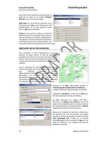 Curso de TransCAD TransCAD guía fácil .
Julio Cesar Lavado Yarasca
14 Bloque I / Lección D
Para utilizar este conjunto de herramientas se
debe dar un check en el casillero Compute
Overlay el cual nos permitirá elegir:
With Layer: es una casilla de selección, pa ra
determinar que layer será utilizado por este
procedimiento, es así que podemos tomar
como el layer base distrBreña.
Using: en esta opción se elige una selección
determinada de la capa base, puede darse el
caso que quisiéramos calcular la población de
solo algunas manzanas del Distrito de Breña y
no del total para lo cual se deberá realizar una
selección previamente y seleccionarla en esta opción.
Aplicación de las herramientas
Para consolidar el tema realizaremos el siguiente
ejercicio: Se desea estimar el total de población y
viviendas en los lotes de uso exclusivo de vivienda, en el
área de influencia de los mercados que funcionan solo
en época de verano (minimarkets Sol, Clark, Fast, Breña
y Beach).
Para la realización de este ejercicio se debe abrir el
archivo Breña.dbd y en el capa DistrBreña se realizara
una selección llamada vivienda
(NOM_USUELO=”VIVIENDA”); adicionar el layer
Minimarkets (se encuentra dentro del archivo
Minimarkets.dbd), y realizar una selección de los
minimarkets Sol, Clark, Fast, Breña y Beach, renombrar
esta selección con el nombre de MinimarketActivos.
Estando en el layer Minimarkets ingresar a:
Tools/Geographic Analysis/Areas of Influence…
y realizar la selección adecuada según se muestra.
Ingresando a Attributes… y hacer clic en Clear para
borrar las selecciones activas por defecto.
Se debe seleccionar los campos TOT_POB y
TOT_VIV y en options elegir Add para que en la
tabla de las AreadeInfluencia se coloque el cálculo
del total de población y viviendas según el Overlay
(superposicion) de las áreas de influencia.
Después de completar las opciones y dando ok a
las ventanas de esta herramienta nos pedirá
guardar un archivo, se guardara el archivo del tipo
Area Geographic File. (*.dbd) con el nombre
AreaDeMercado, el cual contendrá el layer con las
áreas de influencia y los atributos del total de
población y vivienda.
 