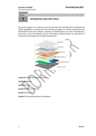Curso de TransCAD TransCAD guía fácil .
Julio Cesar Lavado Yarasca
2 Bloque I
I
Bloque
GEOGRAPHIC ANALYSIS TOOLS
Este primer bloque es en referencia a las herramientas del TransCAD para la realización de
análisis geográfico, se mostrara las herramientas principales en cuanto al potencial como
herramienta GIS de este software, logrando así familiarizarnos con estas herramientas y
que junto a otras herramientas que se desarrollaran posteriormente nos permitirán la
construcción de modelos de transporte propiamente.
Lección A: Measuring Distance and Size
Lección B: Overlay
Lección C: Bands
Lección D: Areas of Influence
Lección E: Districts
Lección F: Connecting Features to a Network
 
