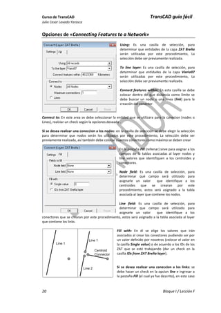 Curso de TransCAD TransCAD guía fácil .
Julio Cesar Lavado Yarasca
20 Bloque I / Lección F
Opciones de «Connecting Features to a Network»
Using: Es una casilla de selección, para
determinar que entidades de la capa ZAT Breña
serán utilizadas por este procedimiento, La
selección debe ser previamente realizada.
To line layer: Es una casilla de selección, para
determinar que entidades de la capa Viario07
serán utilizadas por este procedimiento, La
selección debe ser previamente realizada.
Connect features within: En esta casilla se debe
colocar dentro de que distancia como límite se
debe buscar un nodo o una línea (link) para la
creación del conector
Connect to: En este area se debe seleccionar la entidad que se utilizara para la conecion (nodes o
Lines), realziar un check según la opciones deseada .
Si se desea realizar una coneccion a los nodos: en la casilla de selección se debe elegir la selección
para determinar que nodos serán los utilizados por este procedimiento, La selección debe ser
previamente realizada, así también debe colocar cuantos conectores como máximo se deben crear
En la pestaña Fill (rellenar) sirve para asignar a los
campos de la tablas asociadas al layer nodos y
line valores que identifiquen a los centroides y
conectores.
Node field: Es una casilla de selección, para
determinar qué campo será utilizado para
asignarle un valor que identifique a los
centroides que se crearan por este
procedimiento, estos será asignado a la tabla
asociada al layer que contiene los nodos.
Line field: Es una casilla de selección, para
determinar que campo será utilizado para
asignarle un valor que identifique a los
conectores que se crearan por este procedimiento, estos será asignado a la tabla asociada al layer
que contiene los links.
Fill with: En él se elige los valores que irán
asociados al crear los conectores pudiendo ser por
un valor definido por nosotros (colocar el valor en
la casilla Single value) o de acuerdo a los IDs de los
ZAT que se esté trabajando (dar un check en la
casilla IDs from ZAT Breña layer).
Si se desea realizar una coneccion a los links: se
debe hacer un check en la opcion line e ingresar a
la pestaña Fill (el cual ya fue descrito), en este caso
Line 1
Line 1
Line 2
Centroid
Connector
 