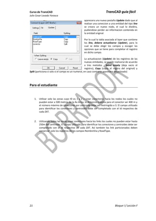 Curso de TransCAD TransCAD guía fácil .
Julio Cesar Lavado Yarasca
21 Bloque I / Lección F
aparecera una nueva pestaña Update dado que al
realizar una coneccion a una entidad del tipo line
se creara un nuevo nodo, el cual lo dividira,
pudiendose perder asi informacion contenida en
la entidad original.
Por lo cual la tabla asociada al layer que contiene
los line, debera actualizarse (Update), para lo
cual se debe elegir los campos y escoger las
opciones que se tiene para completar el registro
en dicho campo.
La actualizacion (Update) de los registros de las
nuevas entidades, se puede realizarse de acuerdo
a tres metodos , leave empty (deja vacio el
registro), Copy (copia el regitro del original) y
Split (particiona si solo si el campo es un numeral, en caso contrario aparecera desactivado)
Para el estudiante
1. Utilizar solo las zonas cuyo ID es 1 y 2 y crear conectores hacia los nodos los cuales no
pueden estar a 500 metros de la Av Arica, la distancia máxima para el conector ser 400 m y
el número máximo de conectores por centroide debe ser restringido a 3. El campo utilizado
para identificar los conectores y centroides debe ser completado con el Id respectivo de
cada ZAT.
2. Utilizando todas las zonas crear conectores hacia los links los cuales no pueden estar hasta
250m del centroide, El campo utilizado para identificar los conectores y centroides debe ser
completado con el Id respectivo de cada ZAT. Así también los link particionados deben
conservar solo los registros de los campos NombreVia y RoadType.
 