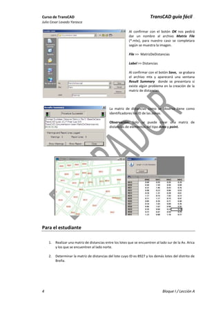 Curso de TransCAD TransCAD guía fácil .
Julio Cesar Lavado Yarasca
4 Bloque I / Lección A
Al confirmar con el botón OK nos pedirá
dar un nombre al archivo Matrix File
(*.mtx), para nuestro caso se completara
según se muestra la imagen.
File >> MatrizDeDistancias
Label >> Distancias
Al confirmar con el botón Save, se grabara
el archivo mtx y aparecerá una ventana
Result Summary donde se presentara si
existe algún problema en la creación de la
matriz de distancias.
La matriz de distancias como se observa tiene como
identificadores los ID de las zonas.
Observación: Solo se puede crear una matriz de
distancias de elementos del tipo Area y point.
Para el estudiante
1. Realizar una matriz de distancias entre los lotes que se encuentren al lado sur de la Av. Arica
y los que se encuentren al lado norte.
2. Determinar la matriz de distancias del lote cuyo ID es 8927 y los demás lotes del distrito de
Breña.
 