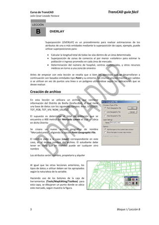 Curso de TransCAD TransCAD guía fácil .
Julio Cesar Lavado Yarasca
5 Bloque I / Lección B
B
LECCIÓN
OVERLAY
Superposición (OVERLAY) es un procedimiento para realizar estimaciones de los
atributos de una o más entidades mediante la superposición de capas, ejemplo, puede
utilizar superposiciones para:
 Calcular la longitud total de todas las vías dentro de un área determinada.
 Superposición de zonas de comercio al por menor «retailers» para estimar la
población e ingreso promedio en cada área de mercado.
 Determinación del número de hospital, centros asistenciales, y otros recursos
médicos en torno a una zona de siniestro
Antes de empezar con esta lección se resalta que si bien los ejercicios que se desarrollaran a
continuación son basados entidades tipo Point y su entorno, los mismos procedimientos son validos
si se utilizan en vez de puntos una línea o un polígono utilizándose según las aplicaciones que se
desee realizar.
Creación de archivo
En esta lección se utilizara un archivo que contiene
información del Distrito de Breña (breña.dbd), el cual tiene
una base de datos con los siguientes campos: Area, USO2000,
TOT_POB, TOT_VIV, NOM_USUELO.
El supuesto es determinar el total de población que se
encuentra a 400 metros del Mercado Loreto el cual se ubica
en dicho Distrito
Se creara un nuevo archivo geográfico de nombre
“MercadoLoreto”, eligiendo la opción Point Geographic File.
El nombre dado a la capa (Layer) correspondiente en este
caso, es el mismo nombre del archivo. El estudiante debe
tener en claro que en realidad puede ser cualquier otro
nombre
Los atributos serán: nombre, propietario y alquiler
Al igual que las otras lecciones anteriores, los
tipos de datos a utilizar deben ser los apropiados
según la naturaleza de la variable.
Haciendo uso de los botones de la caja de
herramientas (Tools/MapEditing/Toolbox) para
esta capa, se dibujaran un punto donde se ubica
este mercado, según muestra la figura.
 
