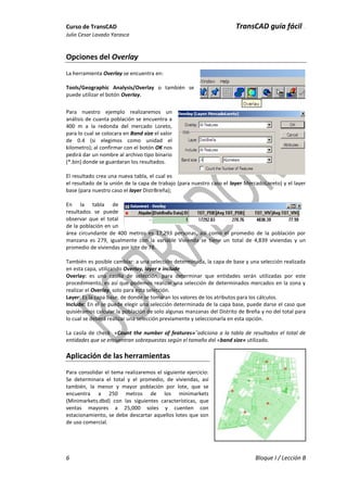 Curso de TransCAD TransCAD guía fácil .
Julio Cesar Lavado Yarasca
6 Bloque I / Lección B
Opciones del Overlay
La herramienta Overlay se encuentra en:
Tools/Geographic Analysis/Overlay o también se
puede utilizar el botón Overlay.
Para nuestro ejemplo realizaremos un
análisis de cuanta población se encuentra a
400 m a la redonda del mercado Loreto,
para lo cual se colocara en Band size el valor
de 0.4 (si elegimos como unidad el
kilometro); al confirmar con el botón OK nos
pedirá dar un nombre al archivo tipo binario
(*.bin) donde se guardaran los resultados.
El resultado crea una nueva tabla, el cual es
el resultado de la unión de la capa de trabajo (para nuestro caso el layer MercadoLoreto) y el layer
base (para nuestro caso el layer DistrBreña);
En la tabla de
resultados se puede
observar que el total
de la población en un
área circundante de 400 metros es 17,293 personas, así como el promedio de la población por
manzana es 279, igualmente con la variable Vivienda se tiene un total de 4,839 viviendas y un
promedio de viviendas por lote de 78.
También es posible cambiar: a una selección determinada, la capa de base y una selección realizada
en esta capa, utilizando Overlay, layer e include
Overlay: es una casilla de selección, para determinar que entidades serán utilizadas por este
procedimiento, es así que podemos realizar una selección de determinados mercados en la zona y
realizar el Overlay, solo para esta selección.
Layer: Es la capa base, de donde se tomaran los valores de los atributos para los cálculos.
Include: En el se puede elegir una selección determinada de la capa base, puede darse el caso que
quisiéramos calcular la población de solo algunas manzanas del Distrito de Breña y no del total para
lo cual se deberá realizar una selección previamente y seleccionarla en esta opción.
La casila de check «Count the number of features»¨adiciona a la tabla de resultados el total de
entidades que se encuentran sobrepuestas según el tamaño del «band size» utilizado.
Aplicación de las herramientas
Para consolidar el tema realizaremos el siguiente ejercicio:
Se determinara el total y el promedio, de viviendas, así
también, la menor y mayor población por lote, que se
encuentra a 250 metros de los minimarkets
(Minimarkets.dbd) con las siguientes características, que
ventas mayores a 25,000 soles y cuenten con
estacionamiento, se debe descartar aquellos lotes que son
de uso comercial.
 