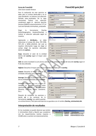 Curso de TransCAD TransCAD guía fácil .
Julio Cesar Lavado Yarasca
7 Bloque I / Lección B
Para la realización de este ejercicio se
debe abrir el archivo Breña.dbd y en el
capa DistrBreña se realizara una selección
llamada lotes_analizados; De la capa
minimarket realizar una selección
condicional según el ejercicio descrito
(ventas>25000 & estacionamiento=”si”) el
cual será llamado minimarkets_analizados
Elegir la herramienta Overlay
(tools/Geographics Analysis/Overlay) y
realizar la selección adecuada según se
muestra.
Ingresando a Atrributes… se debe
seleccionar el campo (ID, Area, TOT_POB,
TOT_VIV o NOM_USUELO), del cual se
requiere información luego de elegir el
campo elegir las opciones adecuadas
dentro de options.
Copy: devuelve el valor de la entidad
dentro del overlay según el mayor valor
del ID.
Add: da como resultado la suma de los valores de las entidades dentro del área del overlay según el
% de área afectada.
Highest: Devuelve el mayor valor de las entidades afectadas por el overlay.
Lowest: Devuelve el menor valor de las
entidades afectadas por el overlay.
Average: Devuelve el promedio del valor.
de las entidades afectadas por el overlay
Debemos recordar, que no a todos los
campos se pueden realizar estas
operaciones debido a su naturaleza
(binarios, números, textos, caracteres.
Etc.).
Después de completar las opciones y
dando ok a las ventanas de la
herramienta overlay nos pedirá guardar
un archivo binario (*bin) para este ejercicio se guardara con el nombre Overlay_minimarkets.bin
Interpretación de resultados
En los resultados se puede observar que existen
2 minimarkets (Clark y Beach) que cumplieron
con los requerimientos (ventas mayores a
25,000 soles y cuentan con estacionamiento).
 