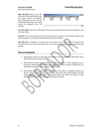 Curso de TransCAD TransCAD guía fácil .
Julio Cesar Lavado Yarasca
8 Bloque I / Lección B
High TOT_POB: Dentro de los 250
metros del minimarket Clarke el lote
con mayor número de población
tiene 1,116 personas, en el caso del
minimarket Beach el lote con mayor
numero de población tiene 728
personas
Low TOT_POB: Dentro de los 250 metros de los dos minimarkets existen lotes deshabitados o que
son áreas verdes.
TOT_VIV: El total de viviendas dentro de los 250 metros de distancia del minimarket Clarke es de
1,202 viviendas, en el caso del minimarket Beach es de 811 viviendas.
Avg TOT_VIV: El promedio de vivienda por lote dentro de los 250 metros de distancia del
minimarket Clarke es de 65 viviendas por lote, en el caso del minimarket Beach es de 60 viviendas
por lote.
Para el estudiante
3. Determinara el total y el promedio, de población, que se encuentra a 500 metros de los
Minimarkets Sol, fast, breña y soil
4. Determinara el número de personas en los lotes con mayor y menor población que se
encuentra a 400 metros de los Minimarkets que tiene ventas mayores a 20,000 soles, se
debe descartar aquellos lotes que son de uso comercial.
5. Determinara el total y el promedio, de viviendas, así también, la población del lote con
menor y mayor población que se encuentra a 550 metros de los Minimarkets que tiene
ventas mayores a 15,000 soles y sin estacionamiento del Distrito de Breña, se debe
descartar aquellos lotes que son de uso educativo y comercial.
 
