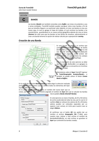 Curso de TransCAD TransCAD guía fácil .
Julio Cesar Lavado Yarasca
9 Bloque I / Lección D
C
LECCIÓN
BANDS
Las bandas (Bands) son también conocidas como Buffer, son áreas circundantes a una
o varias entidades, TransCAD también pueden averiguar cómo crear bandas a fin de
que sus tamaños lleguen a un particular valor objetivo, al crear una banda se crea una
nueva capa, la cual se agrega al mapa de trabajo, el cual contiene las bandas y las
características, guardándose en un nuevo archivo geográfica además de crea un tema
(themes) de color para que las bandas se han fáciles de visualizar, adicionalmente al
crear una banda tenemos la opción de realizar cálculos por superposición overlay.
Creación de una Banda
En esta lección se utilizara un archivo que
contiene información del Distrito de Breña
(breña.dbd) y el archivo que contiene la red
vial de este distrito (ViarioBreña.dbd),este
último tiene asignado como nombre del
layer Viario07, el cual contiene los campos
Ordena341, NombreVia y RoadType.
Para la realización de este ejercicio se debe
abrir el archivo Breña.dbd y se agregara la
capa Viario07 que se encuentra en el archivo
ViarioBreña.dbd
Ubicándonos sobre el layer Viario07 ingresar
a: Tools/Geographic Analysis/Bands… o
también se puede utilizar el botón Create
Band or Buffers.
En la casilla de selección Bands Around se debe elegir la seleccion realizada
previamente, para nuestro caso se utilizara todos los elementos del layer
Viario07 (All Features).
En la casilla Create Layer se coloca el nombre del nuevo layer que se
creara, por defecto este layer tendrá asignado el nombre de layer del cual se calculan las bandas
más la palabra Bands (Viario07 Bands).
En este ejercicio se creara 2 bandas, de 25 y 50 metros
de ancho acada lado de todas las vias, por lo cual en el
casillero Sizes se colocara los valores de 25 y 50 (estos
valores pueden ser colocados separados por un
espacio o por comas), en Units para nuestro caso se
elegirá Meters.
Al confirmar con el botón OK nos pedirá dar un
nombre al archivo Geographic File (*.dbd), para
nuestro caso, colocar a este archivo el nombre de
BandasRedVialBreña, en este archivo se guardara el
layer que contendrá las bandas creadas.
 