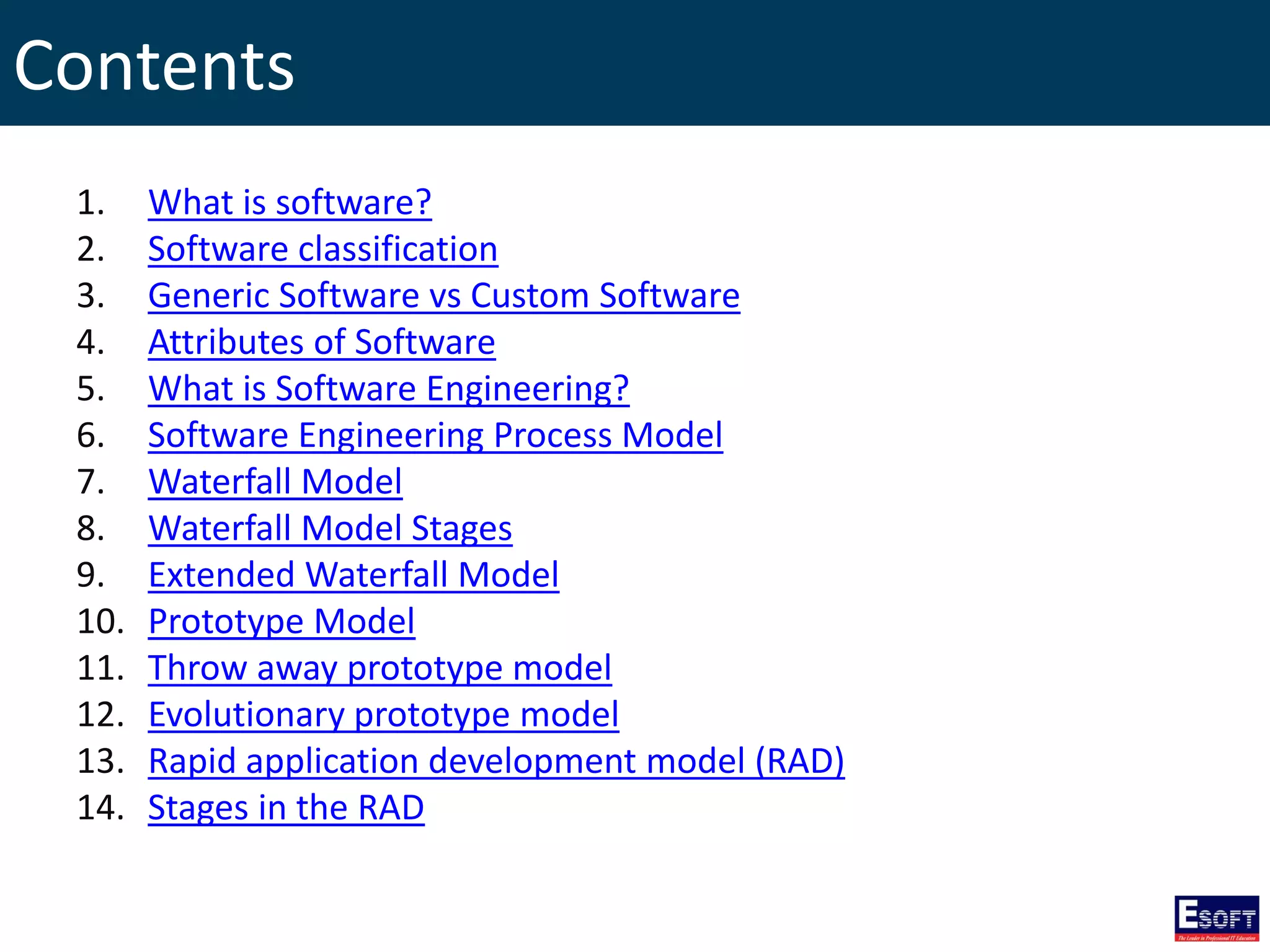 Contents
1. What is software?
2. Software classification
3. Generic Software vs Custom Software
4. Attributes of Software
5. What is Software Engineering?
6. Software Engineering Process Model
7. Waterfall Model
8. Waterfall Model Stages
9. Extended Waterfall Model
10. Prototype Model
11. Throw away prototype model
12. Evolutionary prototype model
13. Rapid application development model (RAD)
14. Stages in the RAD
 