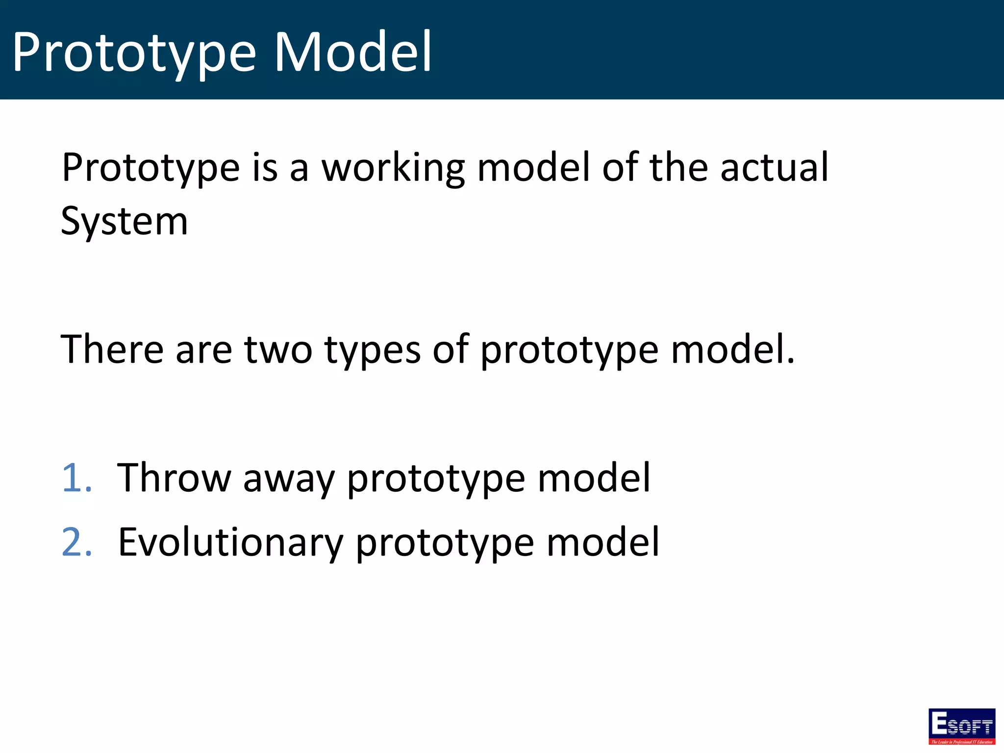Prototype Model
Prototype is a working model of the actual
System
There are two types of prototype model.
1. Throw away prototype model
2. Evolutionary prototype model
 