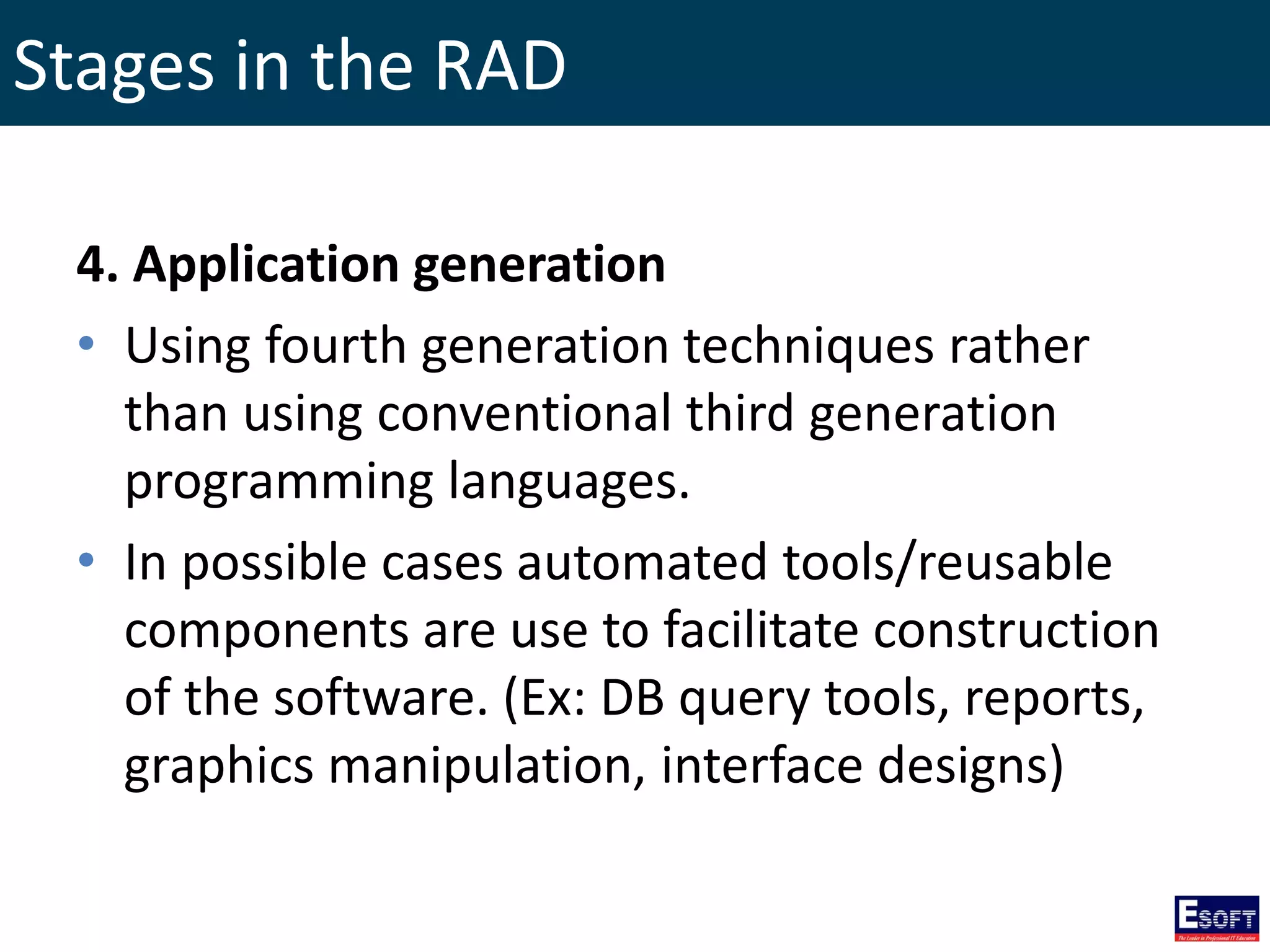 Stages in the RAD
4. Application generation
• Using fourth generation techniques rather
than using conventional third generation
programming languages.
• In possible cases automated tools/reusable
components are use to facilitate construction
of the software. (Ex: DB query tools, reports,
graphics manipulation, interface designs)
 