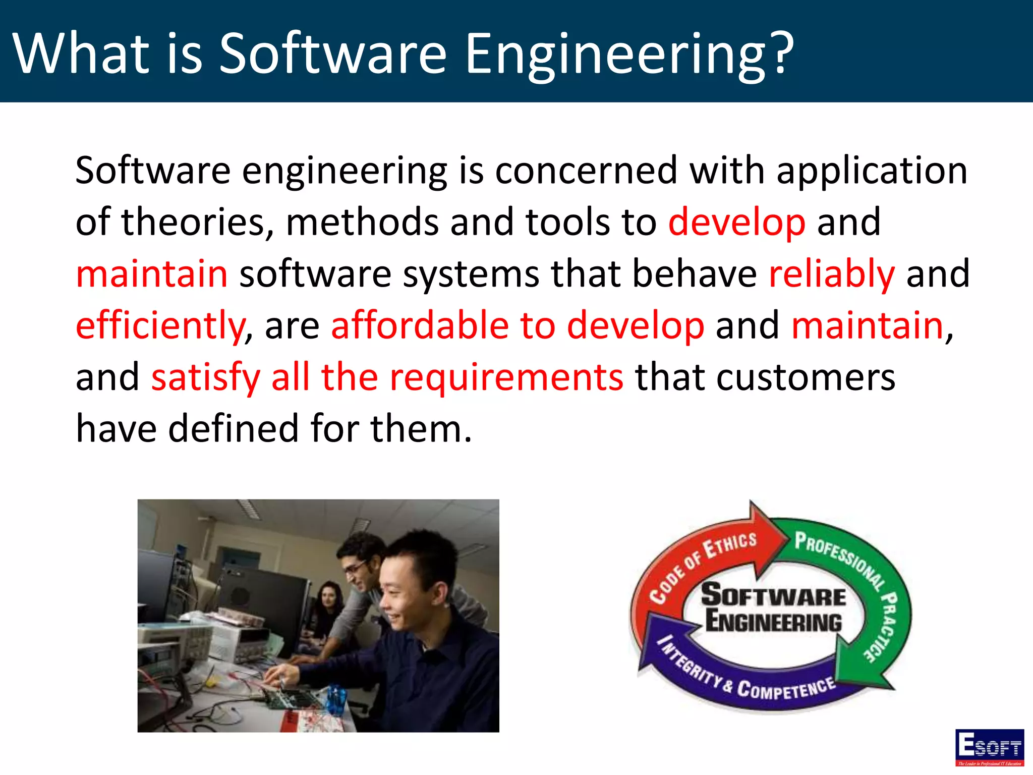 What is Software Engineering?
Software engineering is concerned with application
of theories, methods and tools to develop and
maintain software systems that behave reliably and
efficiently, are affordable to develop and maintain,
and satisfy all the requirements that customers
have defined for them.
 