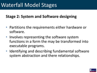 Waterfall Model Stages
Stage 2: System and Software designing
• Partitions the requirements either hardware or
software.
• Involves representing the software system
functions in a form the may be transformed into
executable programs.
• Identifying and describing fundamental software
system abstraction and there relationships.
 