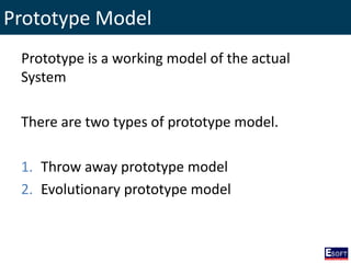 Prototype Model
Prototype is a working model of the actual
System
There are two types of prototype model.
1. Throw away prototype model
2. Evolutionary prototype model
 