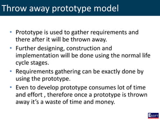 Throw away prototype model
• Prototype is used to gather requirements and
there after it will be thrown away.
• Further designing, construction and
implementation will be done using the normal life
cycle stages.
• Requirements gathering can be exactly done by
using the prototype.
• Even to develop prototype consumes lot of time
and effort , therefore once a prototype is thrown
away it’s a waste of time and money.
 
