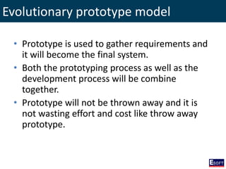Evolutionary prototype model
• Prototype is used to gather requirements and
it will become the final system.
• Both the prototyping process as well as the
development process will be combine
together.
• Prototype will not be thrown away and it is
not wasting effort and cost like throw away
prototype.
 