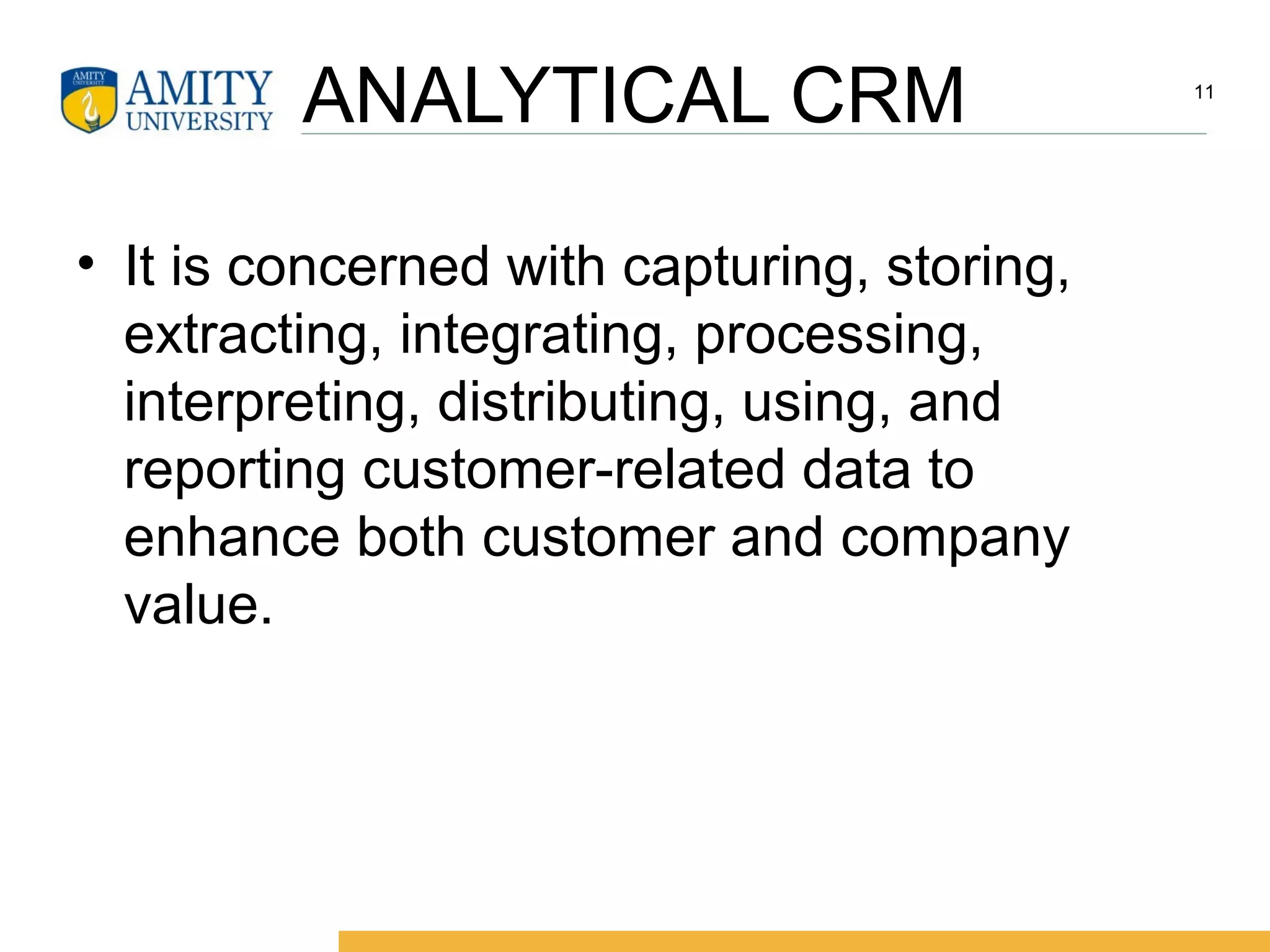 ANALYTICAL CRM
• It is concerned with capturing, storing,
extracting, integrating, processing,
interpreting, distributing, using, and
reporting customer-related data to
enhance both customer and company
value.
11
 