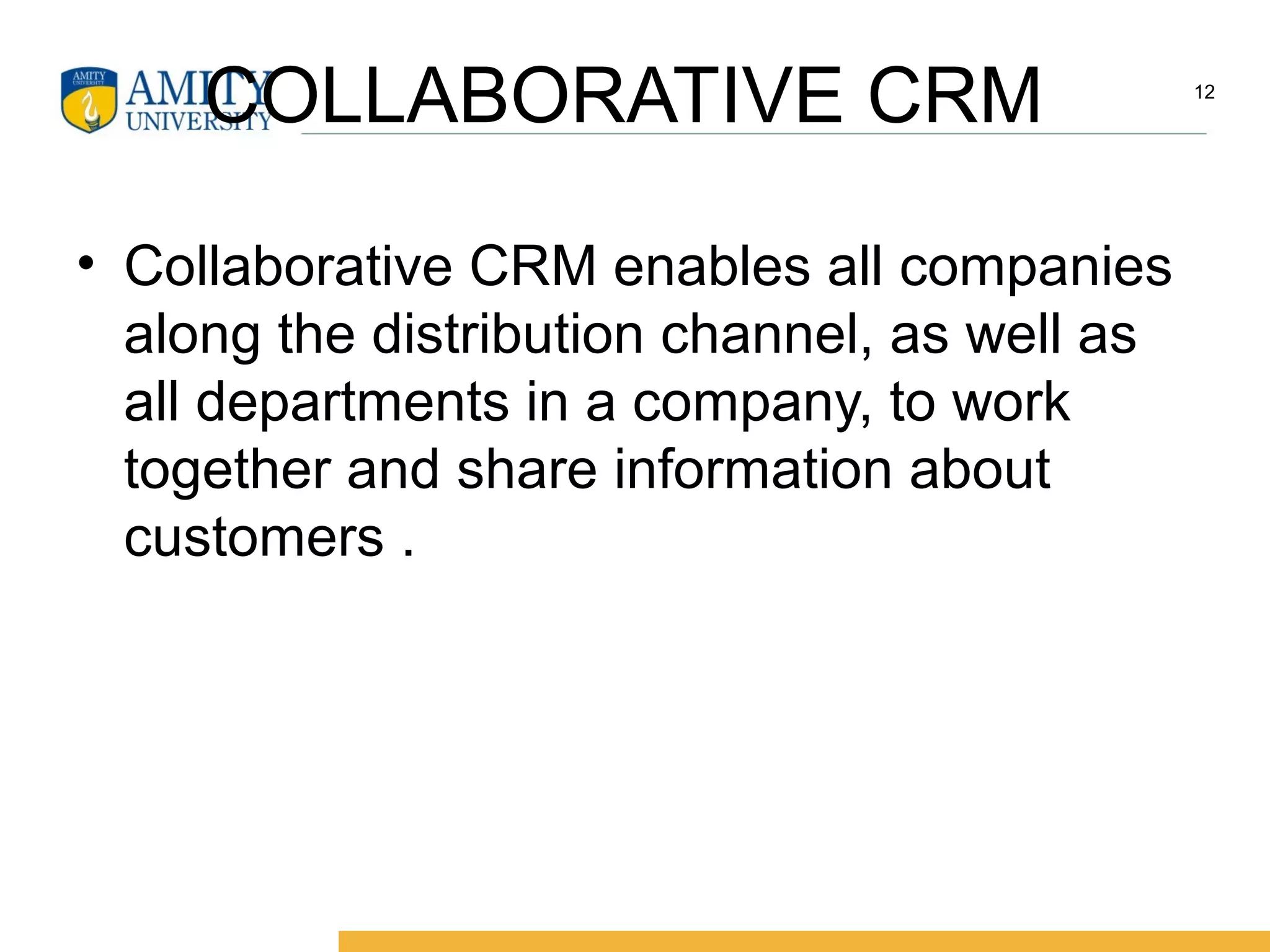 COLLABORATIVE CRM
• Collaborative CRM enables all companies
along the distribution channel, as well as
all departments in a company, to work
together and share information about
customers .
12
 