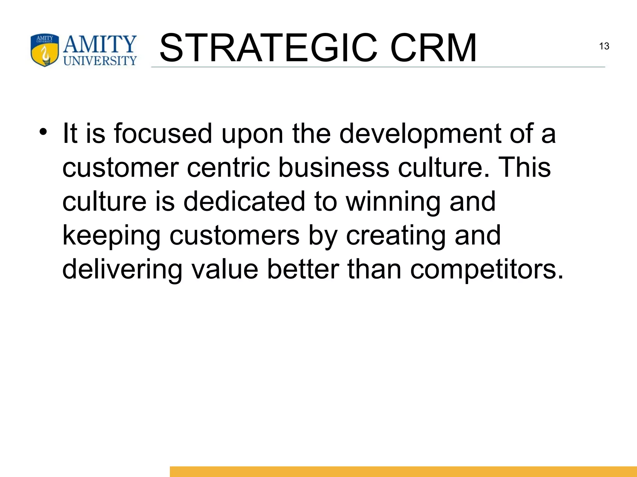 STRATEGIC CRM
• It is focused upon the development of a
customer centric business culture. This
culture is dedicated to winning and
keeping customers by creating and
delivering value better than competitors.
13
 