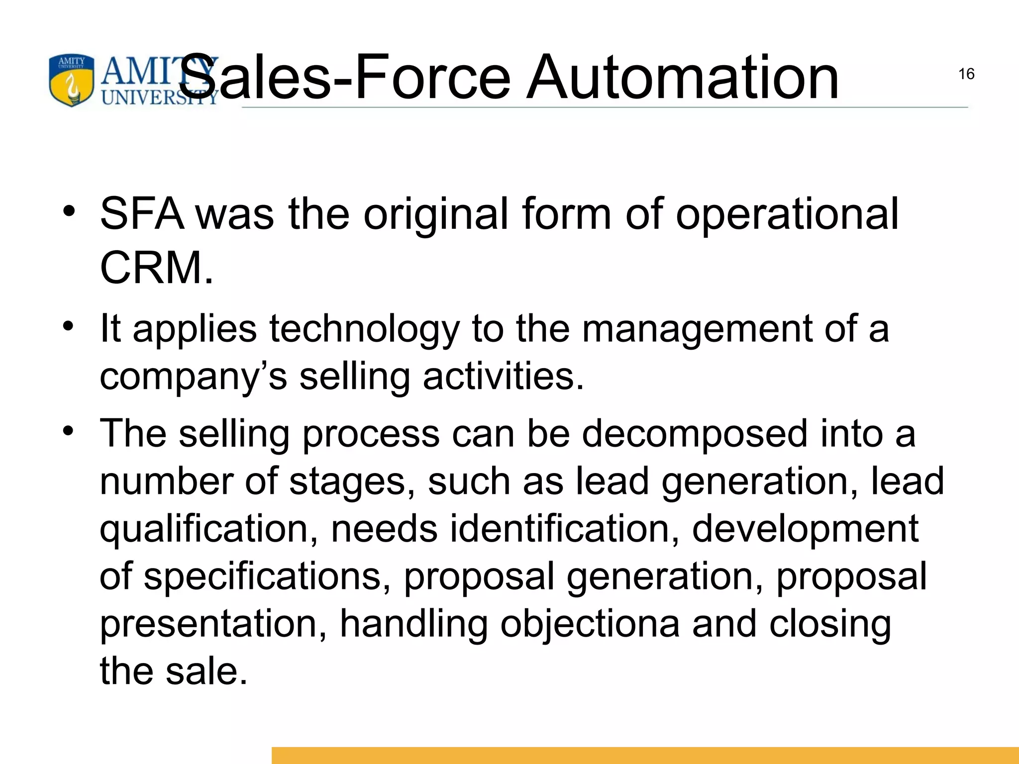 Sales-Force Automation
• SFA was the original form of operational
CRM.
• It applies technology to the management of a
company’s selling activities.
• The selling process can be decomposed into a
number of stages, such as lead generation, lead
qualification, needs identification, development
of specifications, proposal generation, proposal
presentation, handling objectiona and closing
the sale.
16
 