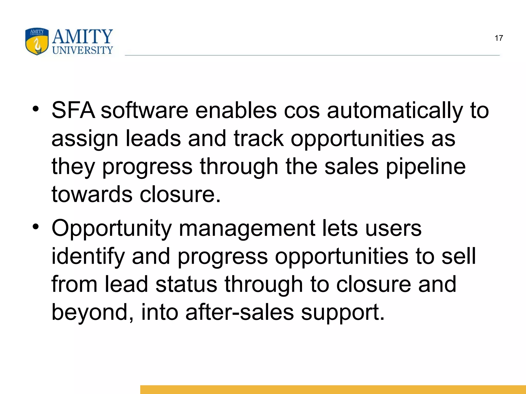 • SFA software enables cos automatically to
assign leads and track opportunities as
they progress through the sales pipeline
towards closure.
• Opportunity management lets users
identify and progress opportunities to sell
from lead status through to closure and
beyond, into after-sales support.
17
 