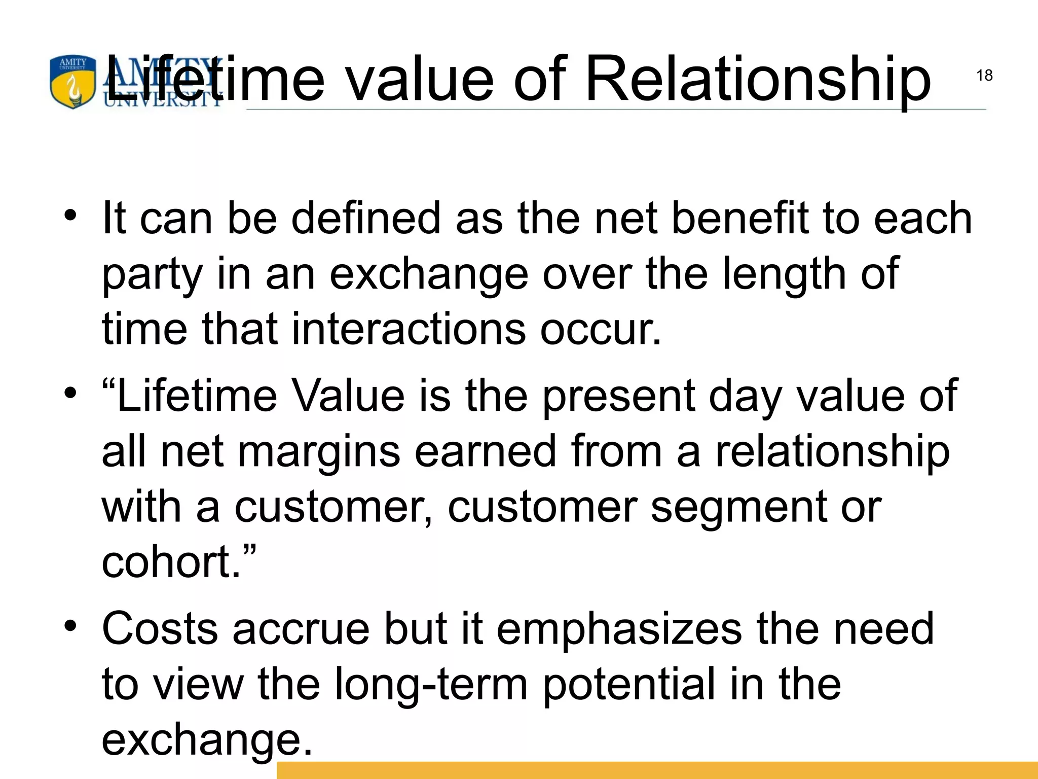 Lifetime value of Relationship
• It can be defined as the net benefit to each
party in an exchange over the length of
time that interactions occur.
• “Lifetime Value is the present day value of
all net margins earned from a relationship
with a customer, customer segment or
cohort.”
• Costs accrue but it emphasizes the need
to view the long-term potential in the
exchange.
18
 