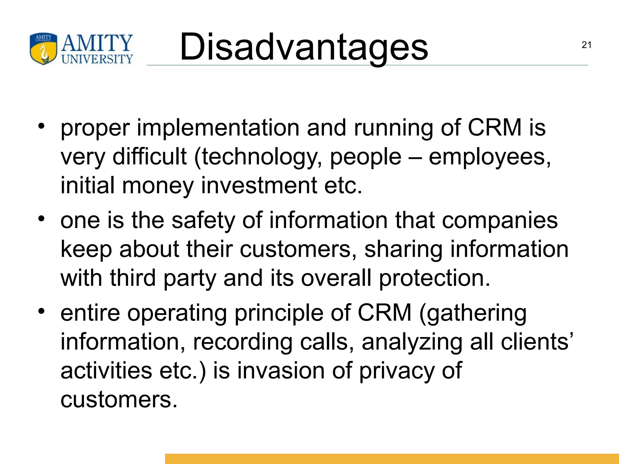 Disadvantages
• proper implementation and running of CRM is
very difficult (technology, people – employees,
initial money investment etc.
• one is the safety of information that companies
keep about their customers, sharing information
with third party and its overall protection.
• entire operating principle of CRM (gathering
information, recording calls, analyzing all clients’
activities etc.) is invasion of privacy of
customers.
21
 
