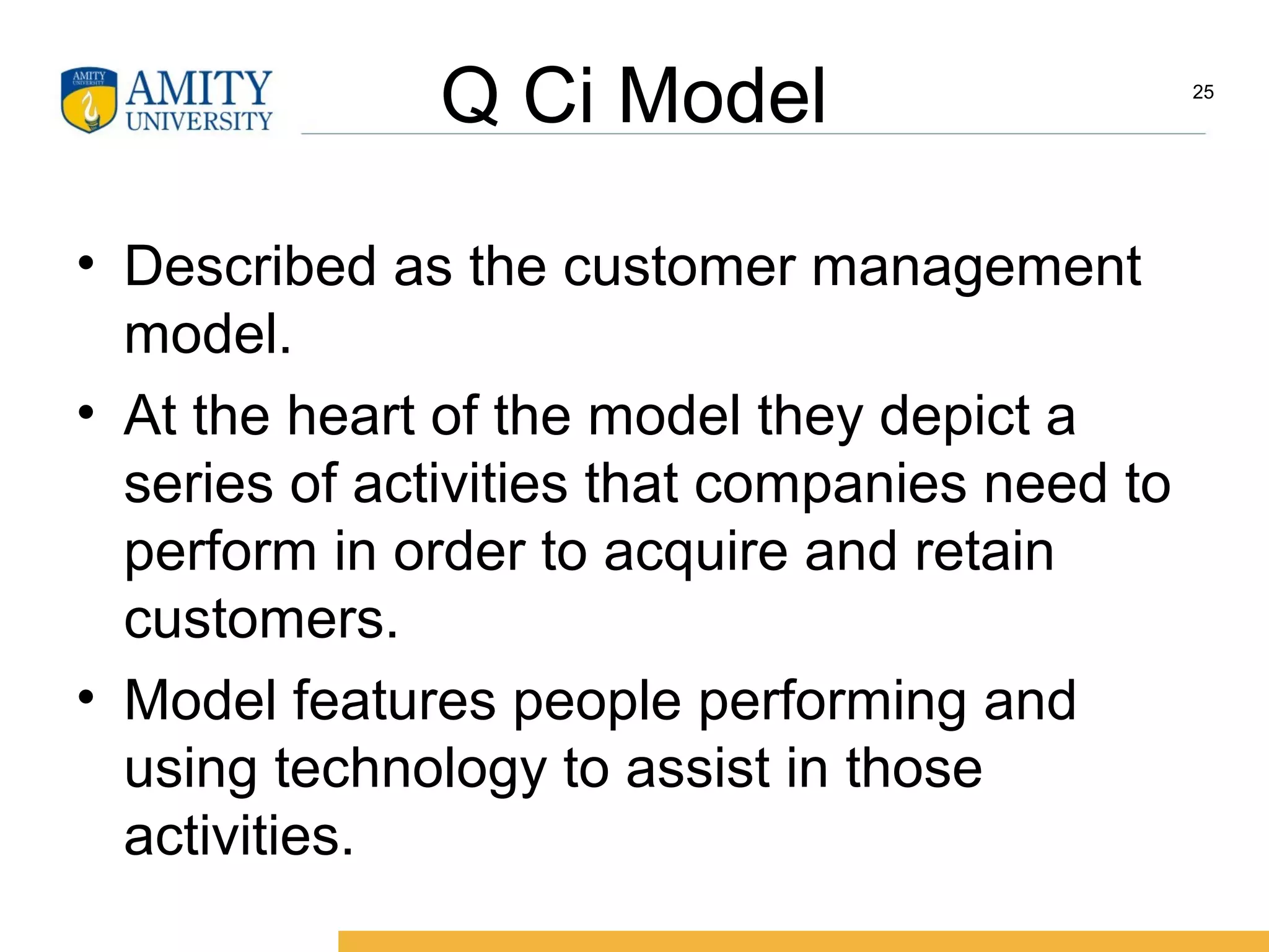 Q Ci Model
• Described as the customer management
model.
• At the heart of the model they depict a
series of activities that companies need to
perform in order to acquire and retain
customers.
• Model features people performing and
using technology to assist in those
activities.
25
 