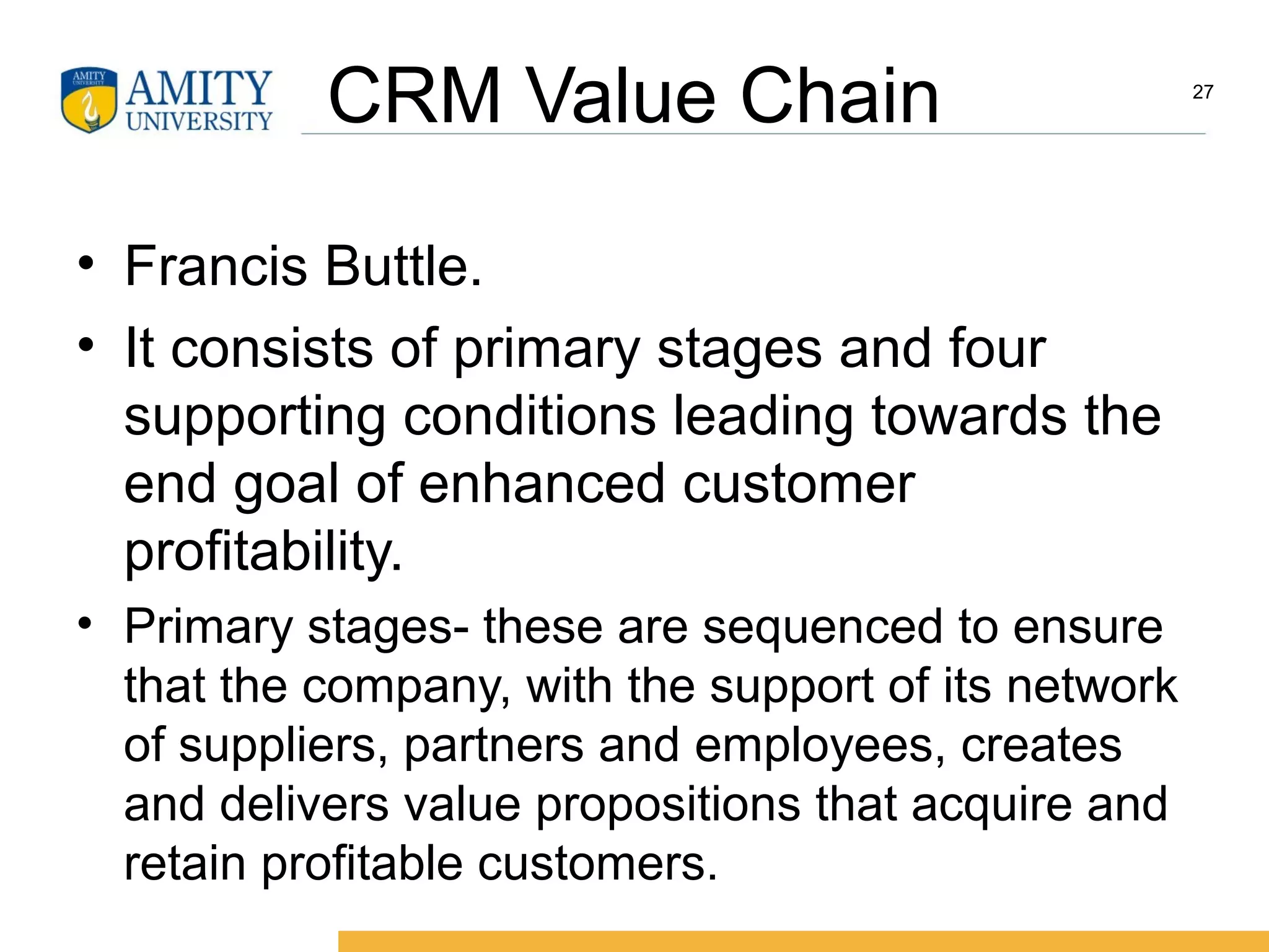 CRM Value Chain
• Francis Buttle.
• It consists of primary stages and four
supporting conditions leading towards the
end goal of enhanced customer
profitability.
• Primary stages- these are sequenced to ensure
that the company, with the support of its network
of suppliers, partners and employees, creates
and delivers value propositions that acquire and
retain profitable customers.
27
 