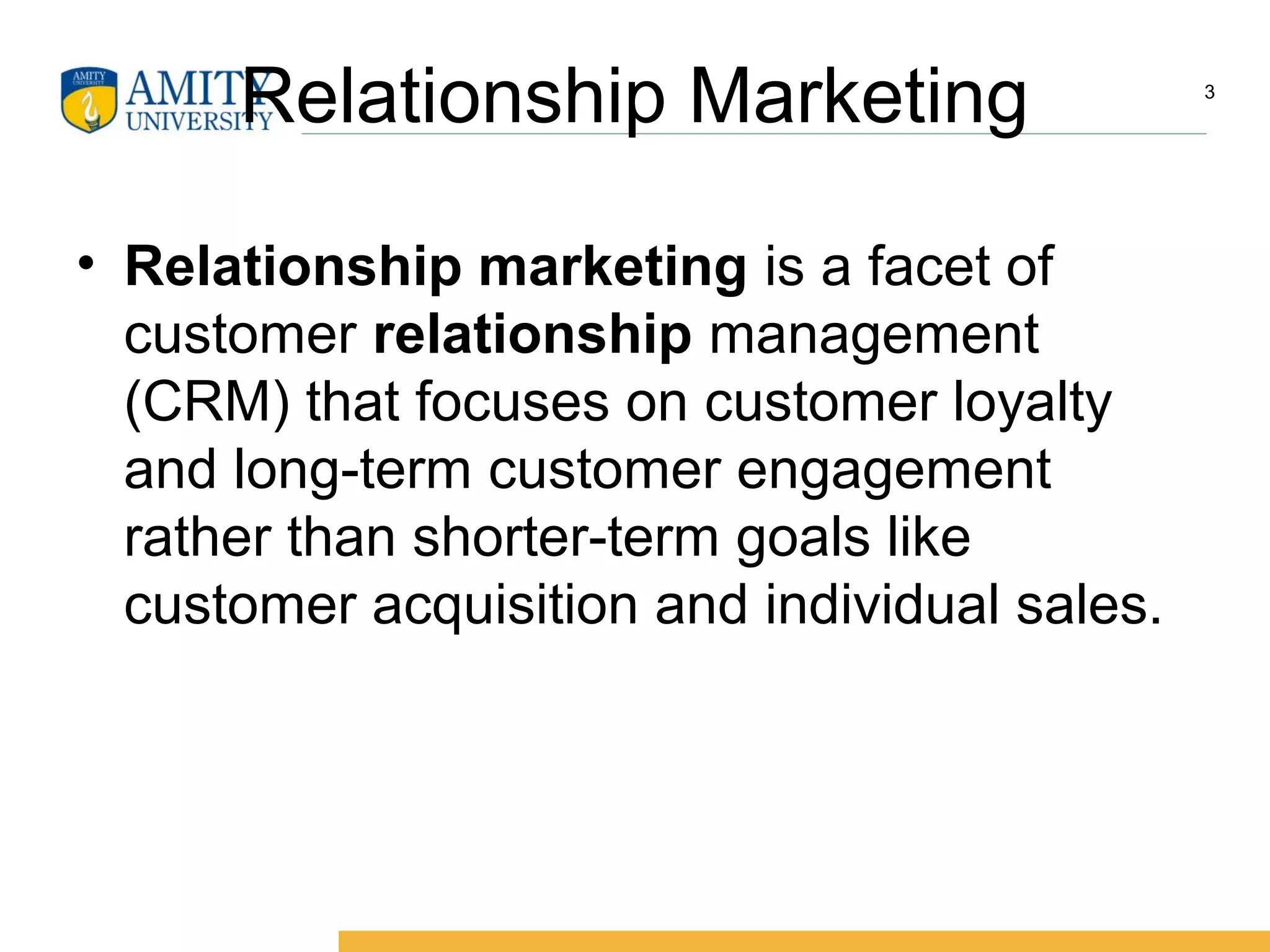 Relationship Marketing
• Relationship marketing is a facet of
customer relationship management
(CRM) that focuses on customer loyalty
and long-term customer engagement
rather than shorter-term goals like
customer acquisition and individual sales.
3
 