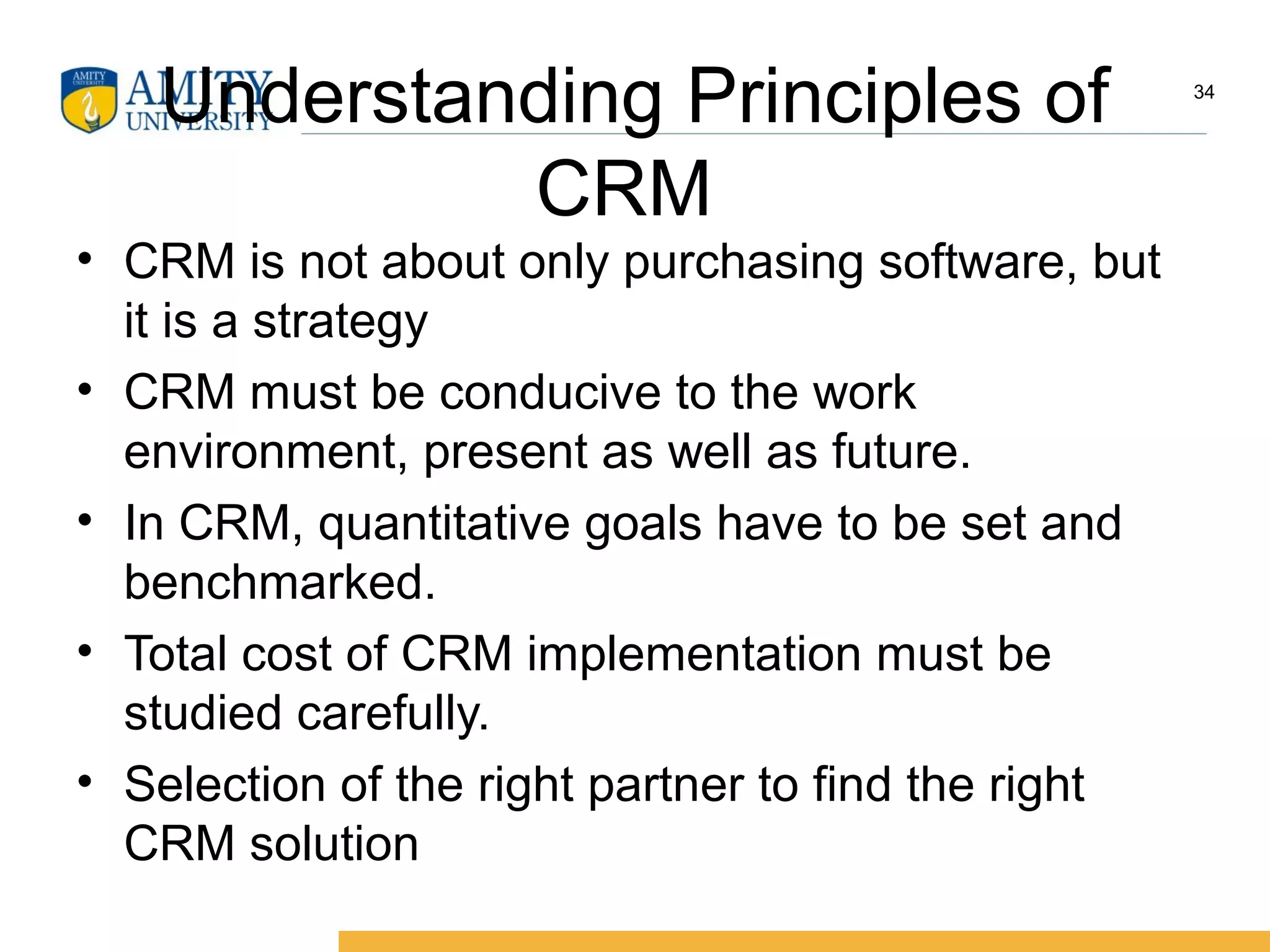 Understanding Principles of
CRM
• CRM is not about only purchasing software, but
it is a strategy
• CRM must be conducive to the work
environment, present as well as future.
• In CRM, quantitative goals have to be set and
benchmarked.
• Total cost of CRM implementation must be
studied carefully.
• Selection of the right partner to find the right
CRM solution
34
 