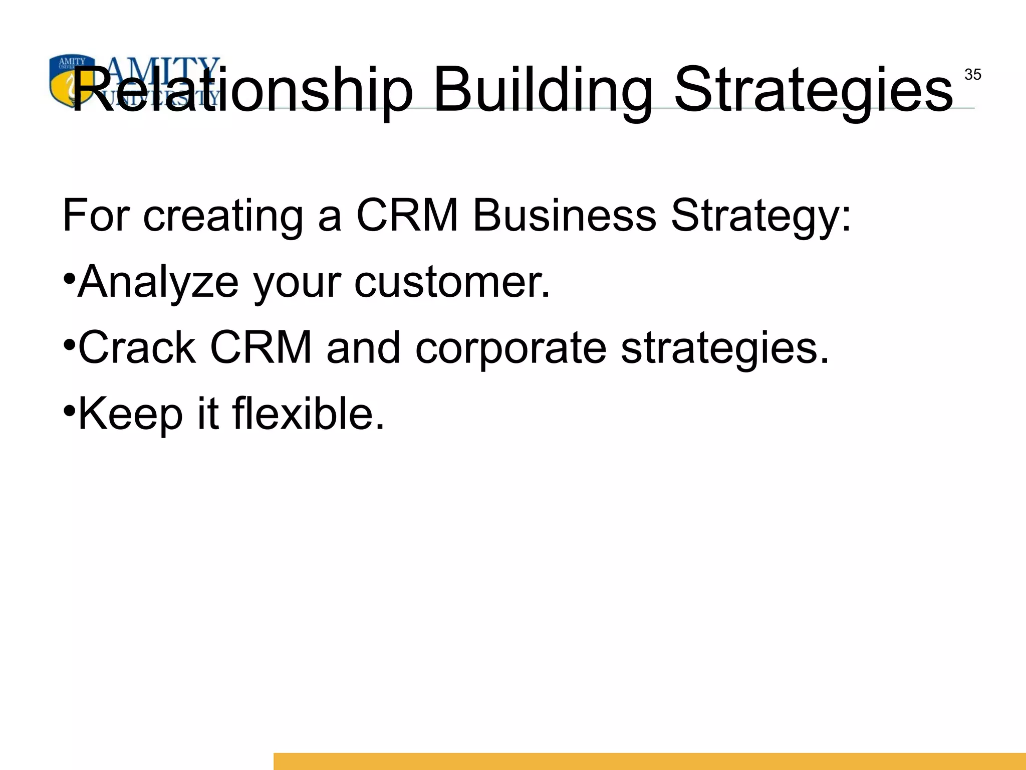 Relationship Building Strategies
For creating a CRM Business Strategy:
•Analyze your customer.
•Crack CRM and corporate strategies.
•Keep it flexible.
35
 