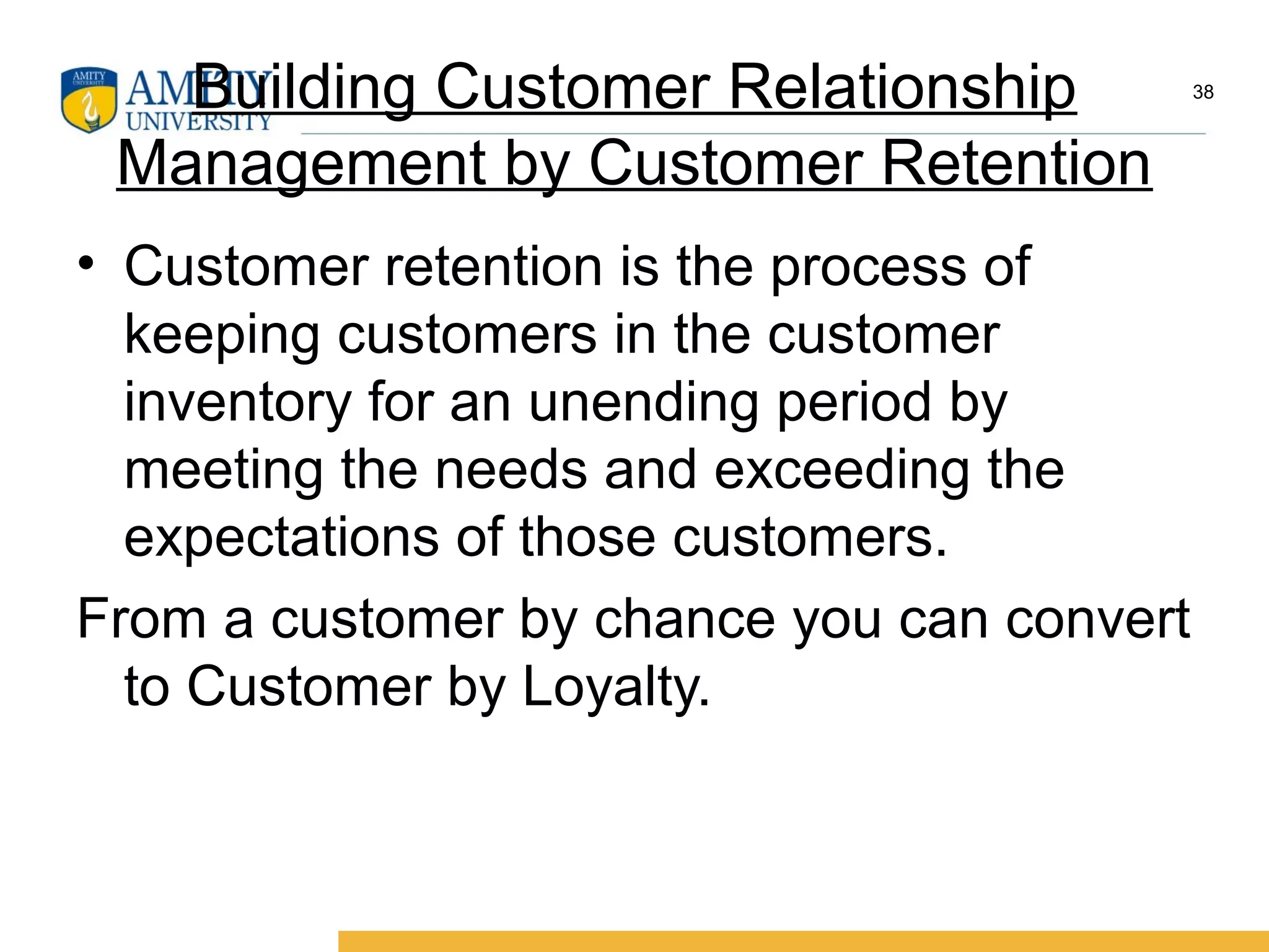 Building Customer Relationship
Management by Customer Retention
• Customer retention is the process of
keeping customers in the customer
inventory for an unending period by
meeting the needs and exceeding the
expectations of those customers.
From a customer by chance you can convert
to Customer by Loyalty.
38
 