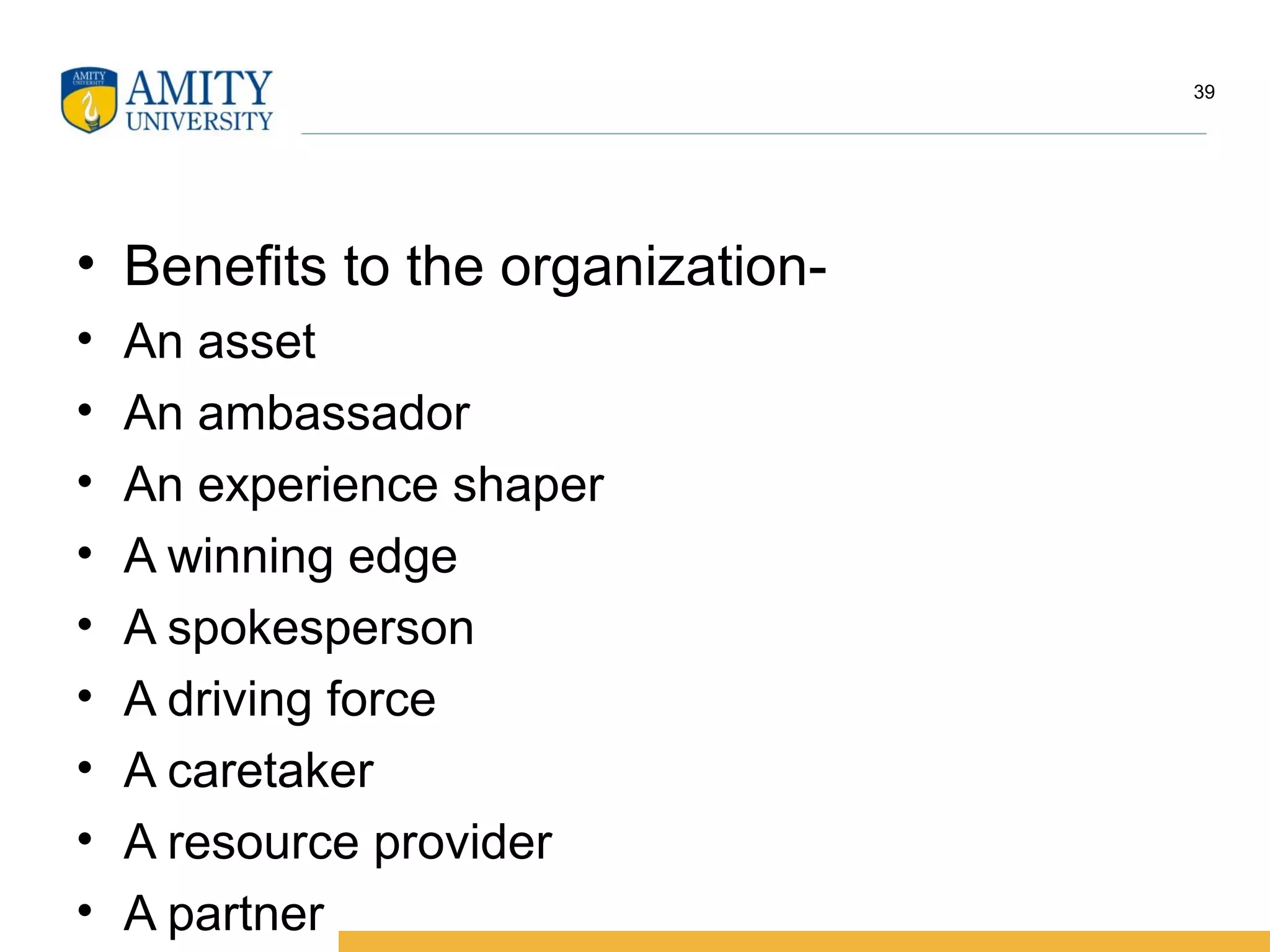 • Benefits to the organization-
• An asset
• An ambassador
• An experience shaper
• A winning edge
• A spokesperson
• A driving force
• A caretaker
• A resource provider
• A partner
39
 