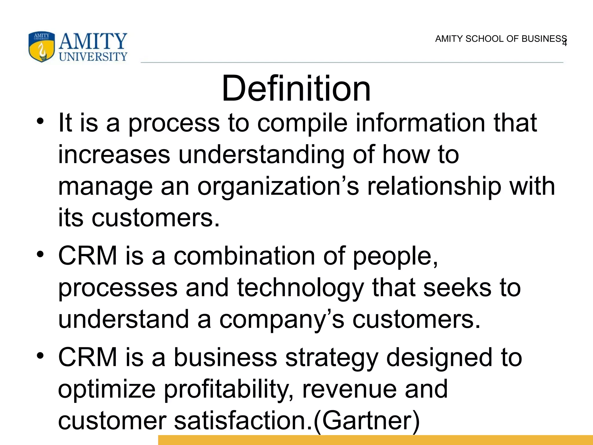 Definition
• It is a process to compile information that
increases understanding of how to
manage an organization’s relationship with
its customers.
• CRM is a combination of people,
processes and technology that seeks to
understand a company’s customers.
• CRM is a business strategy designed to
optimize profitability, revenue and
customer satisfaction.(Gartner)
4AMITY SCHOOL OF BUSINESS
 