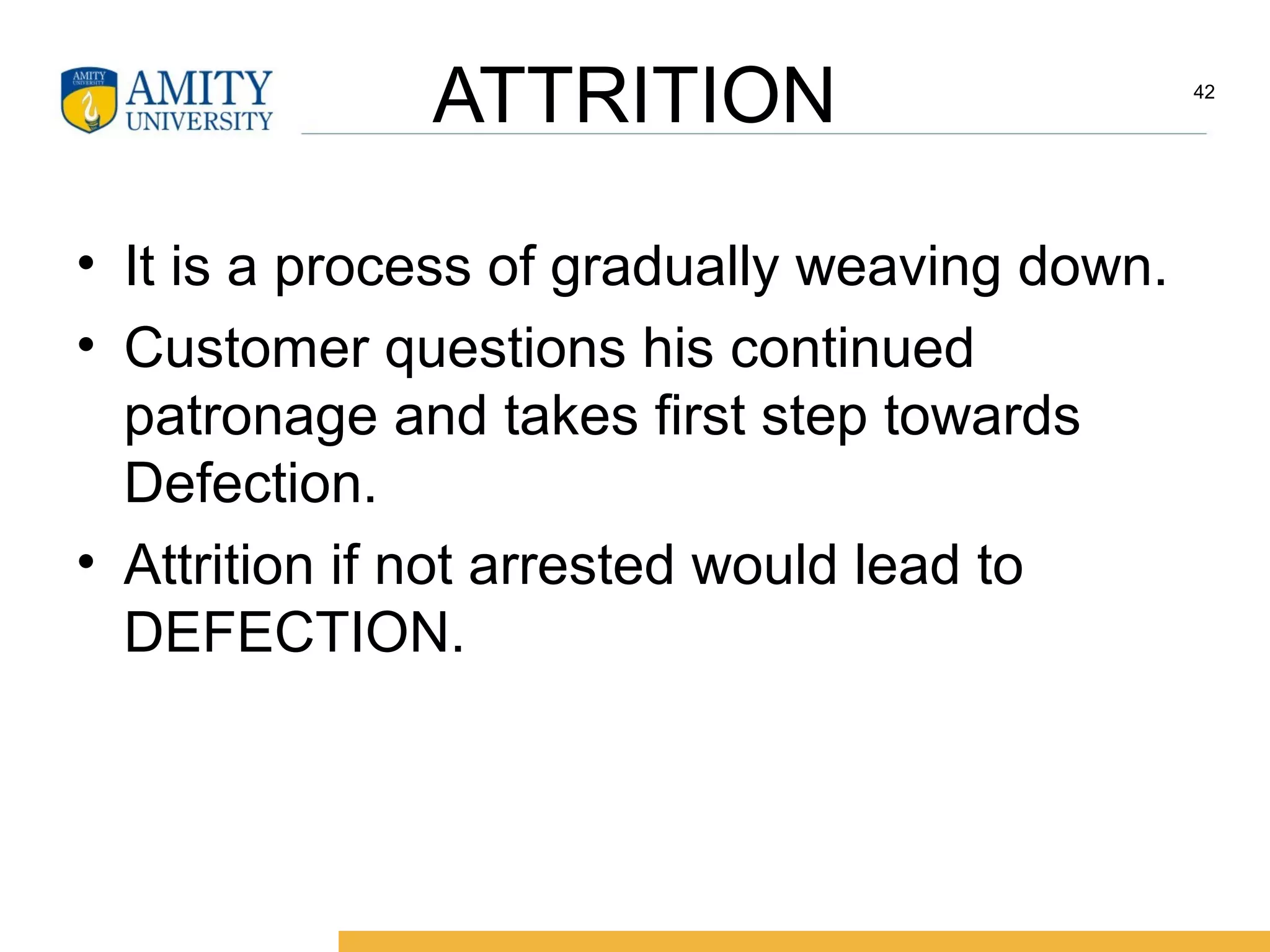ATTRITION
• It is a process of gradually weaving down.
• Customer questions his continued
patronage and takes first step towards
Defection.
• Attrition if not arrested would lead to
DEFECTION.
42
 