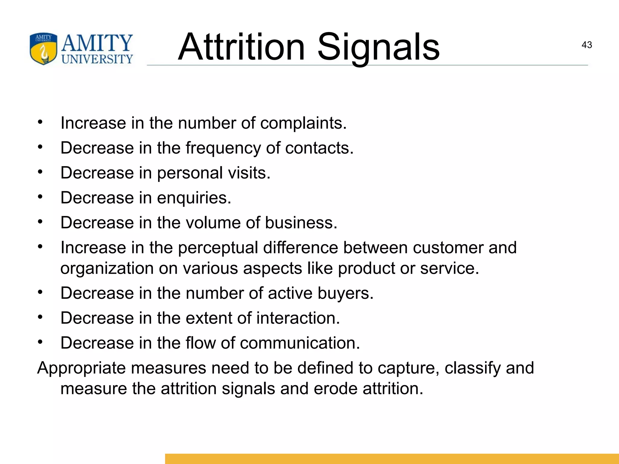 Attrition Signals
• Increase in the number of complaints.
• Decrease in the frequency of contacts.
• Decrease in personal visits.
• Decrease in enquiries.
• Decrease in the volume of business.
• Increase in the perceptual difference between customer and
organization on various aspects like product or service.
• Decrease in the number of active buyers.
• Decrease in the extent of interaction.
• Decrease in the flow of communication.
Appropriate measures need to be defined to capture, classify and
measure the attrition signals and erode attrition.
43
 