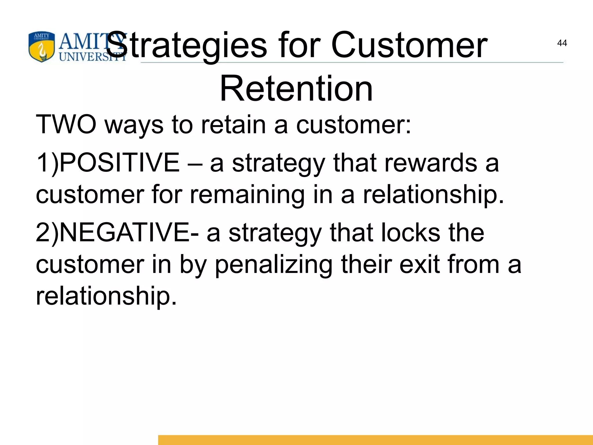Strategies for Customer
Retention
TWO ways to retain a customer:
1)POSITIVE – a strategy that rewards a
customer for remaining in a relationship.
2)NEGATIVE- a strategy that locks the
customer in by penalizing their exit from a
relationship.
44
 