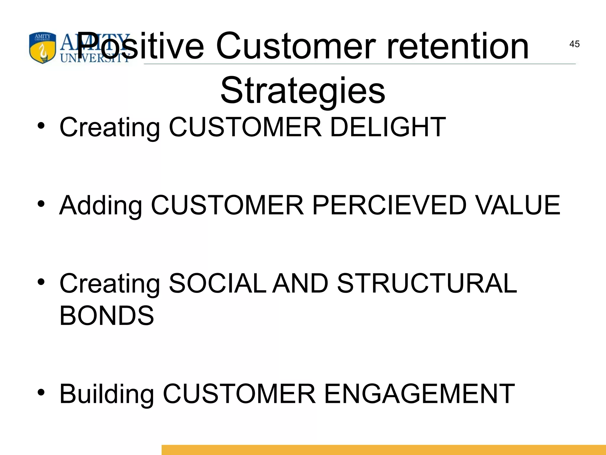 Positive Customer retention
Strategies
• Creating CUSTOMER DELIGHT
• Adding CUSTOMER PERCIEVED VALUE
• Creating SOCIAL AND STRUCTURAL
BONDS
• Building CUSTOMER ENGAGEMENT
45
 