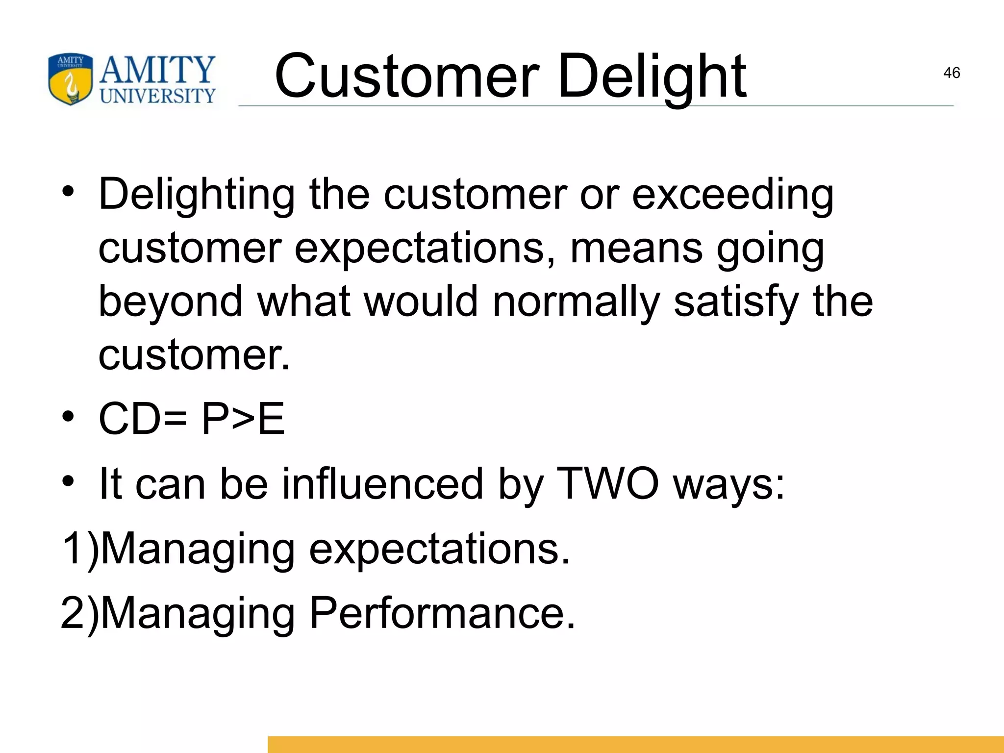 Customer Delight
• Delighting the customer or exceeding
customer expectations, means going
beyond what would normally satisfy the
customer.
• CD= P>E
• It can be influenced by TWO ways:
1)Managing expectations.
2)Managing Performance.
46
 