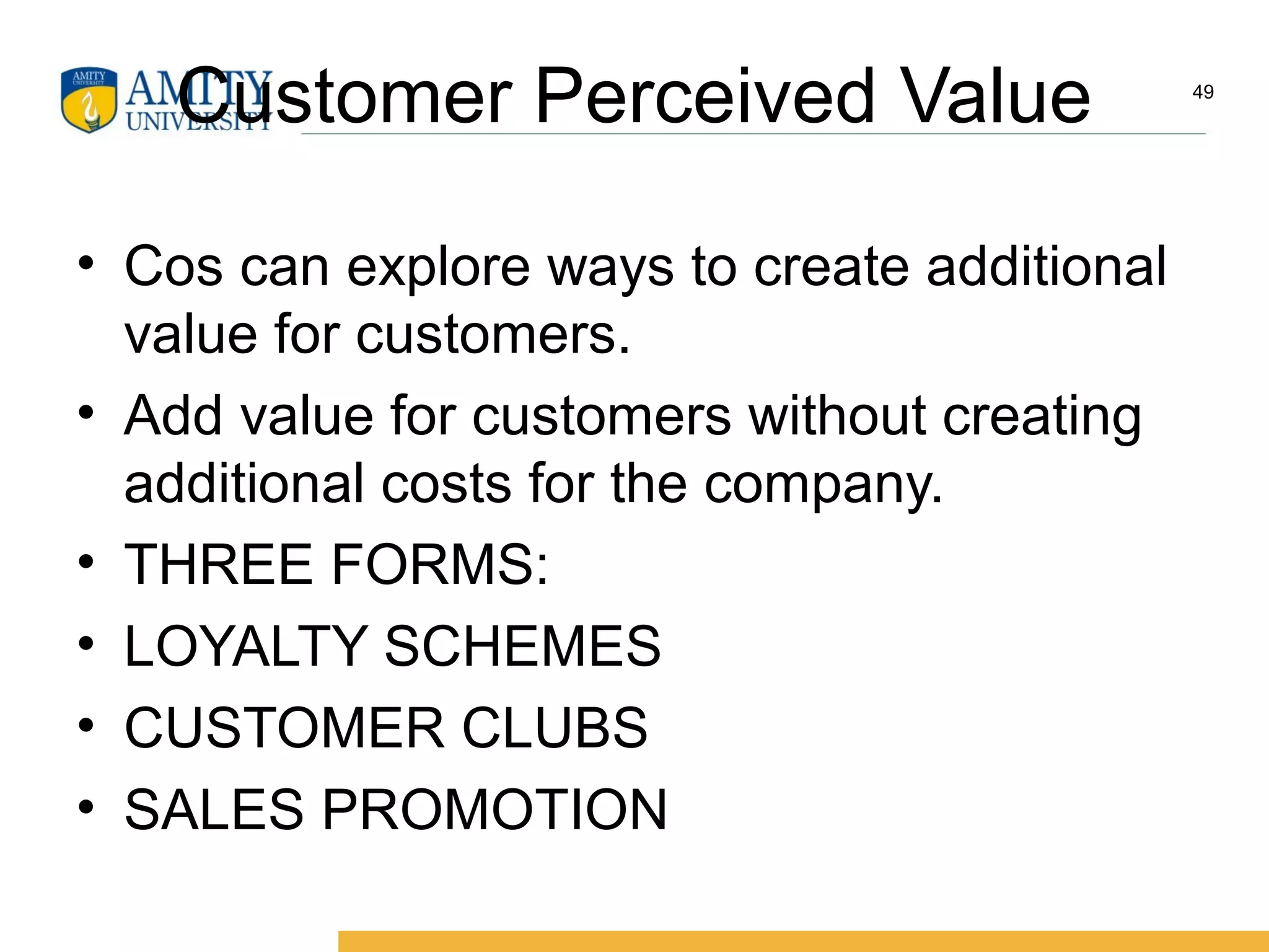Customer Perceived Value
• Cos can explore ways to create additional
value for customers.
• Add value for customers without creating
additional costs for the company.
• THREE FORMS:
• LOYALTY SCHEMES
• CUSTOMER CLUBS
• SALES PROMOTION
49
 