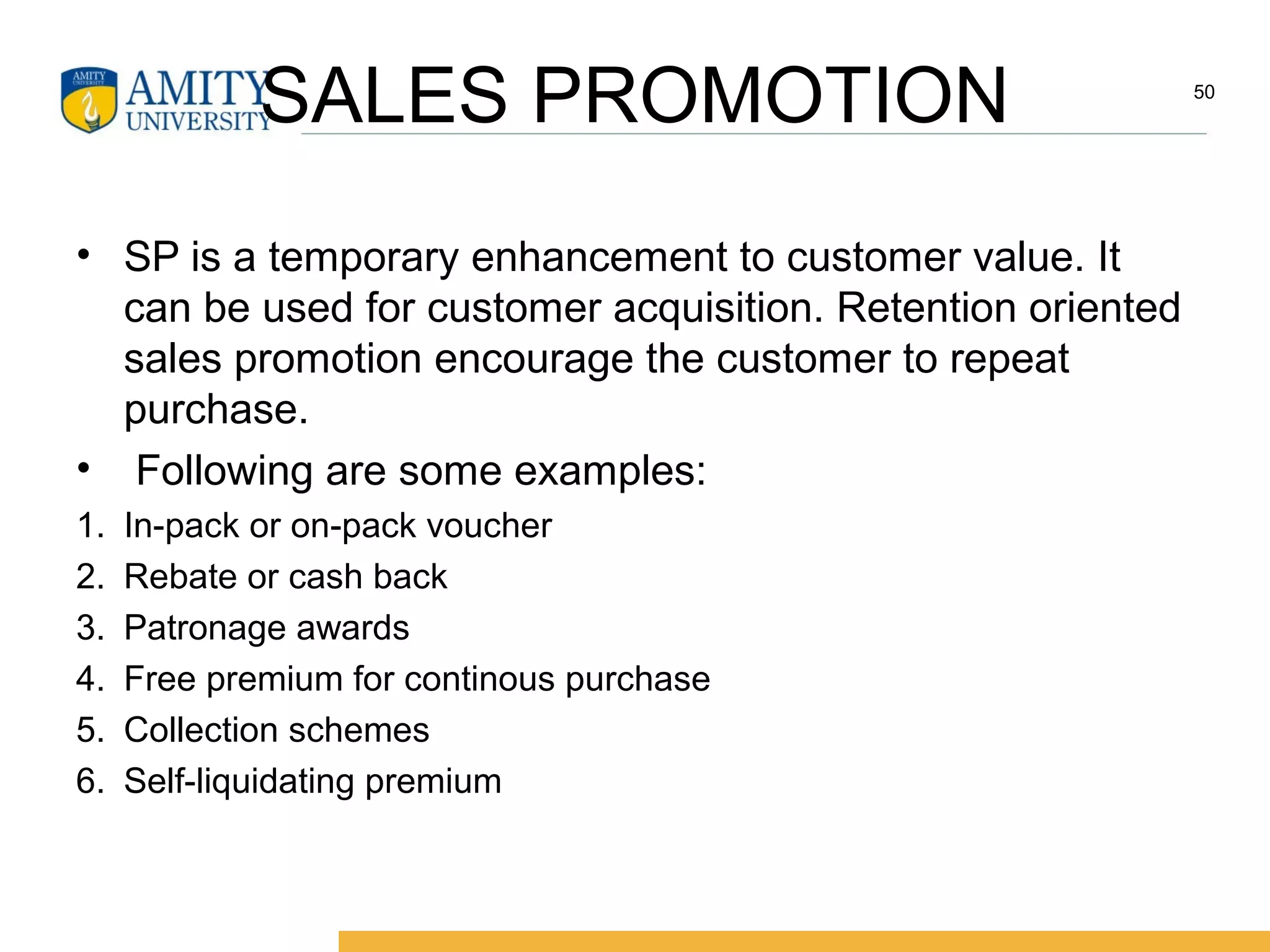 SALES PROMOTION
• SP is a temporary enhancement to customer value. It
can be used for customer acquisition. Retention oriented
sales promotion encourage the customer to repeat
purchase.
• Following are some examples:
1. In-pack or on-pack voucher
2. Rebate or cash back
3. Patronage awards
4. Free premium for continous purchase
5. Collection schemes
6. Self-liquidating premium
50
 