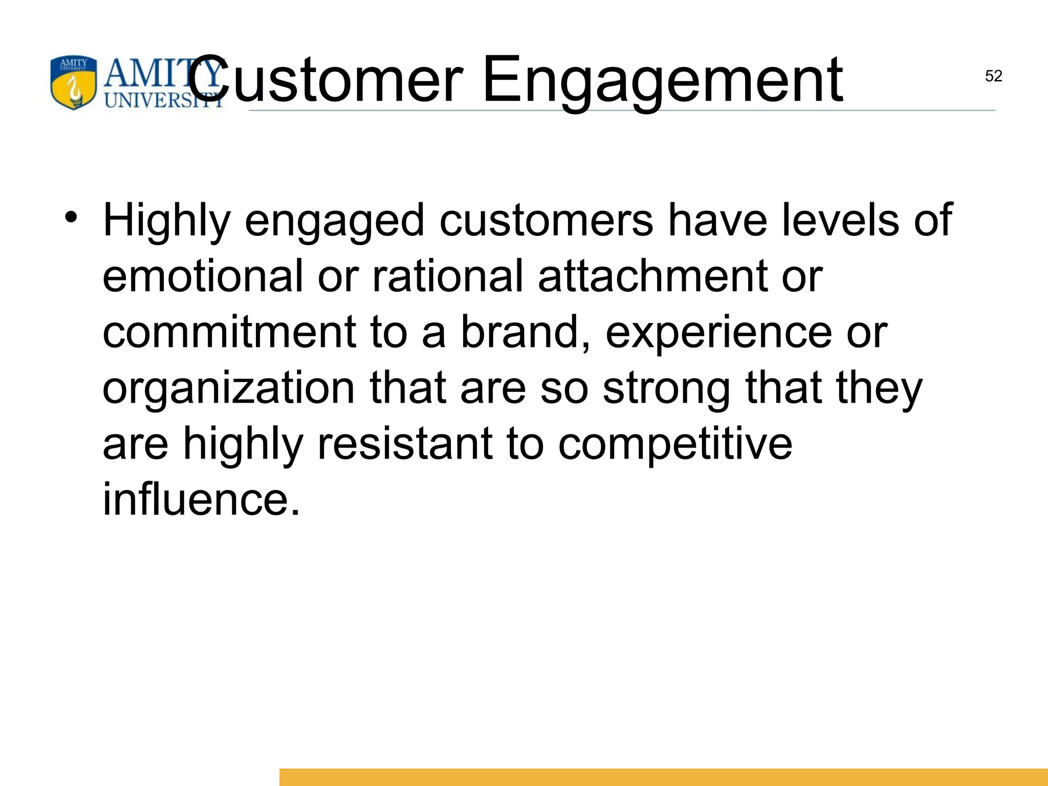 Customer Engagement
• Highly engaged customers have levels of
emotional or rational attachment or
commitment to a brand, experience or
organization that are so strong that they
are highly resistant to competitive
influence.
52
 