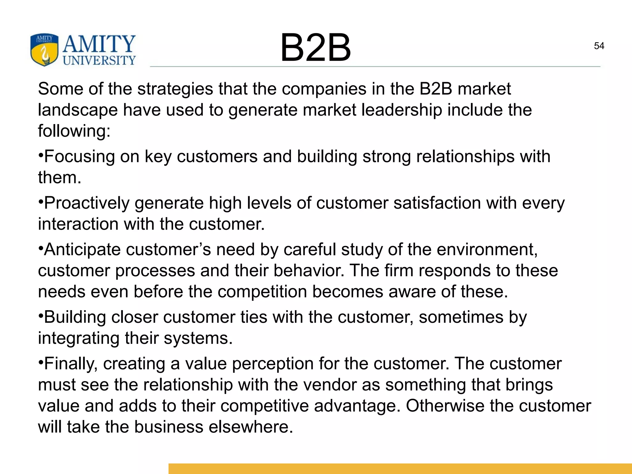 B2B
Some of the strategies that the companies in the B2B market
landscape have used to generate market leadership include the
following:
•Focusing on key customers and building strong relationships with
them.
•Proactively generate high levels of customer satisfaction with every
interaction with the customer.
•Anticipate customer’s need by careful study of the environment,
customer processes and their behavior. The firm responds to these
needs even before the competition becomes aware of these.
•Building closer customer ties with the customer, sometimes by
integrating their systems.
•Finally, creating a value perception for the customer. The customer
must see the relationship with the vendor as something that brings
value and adds to their competitive advantage. Otherwise the customer
will take the business elsewhere.
54
 