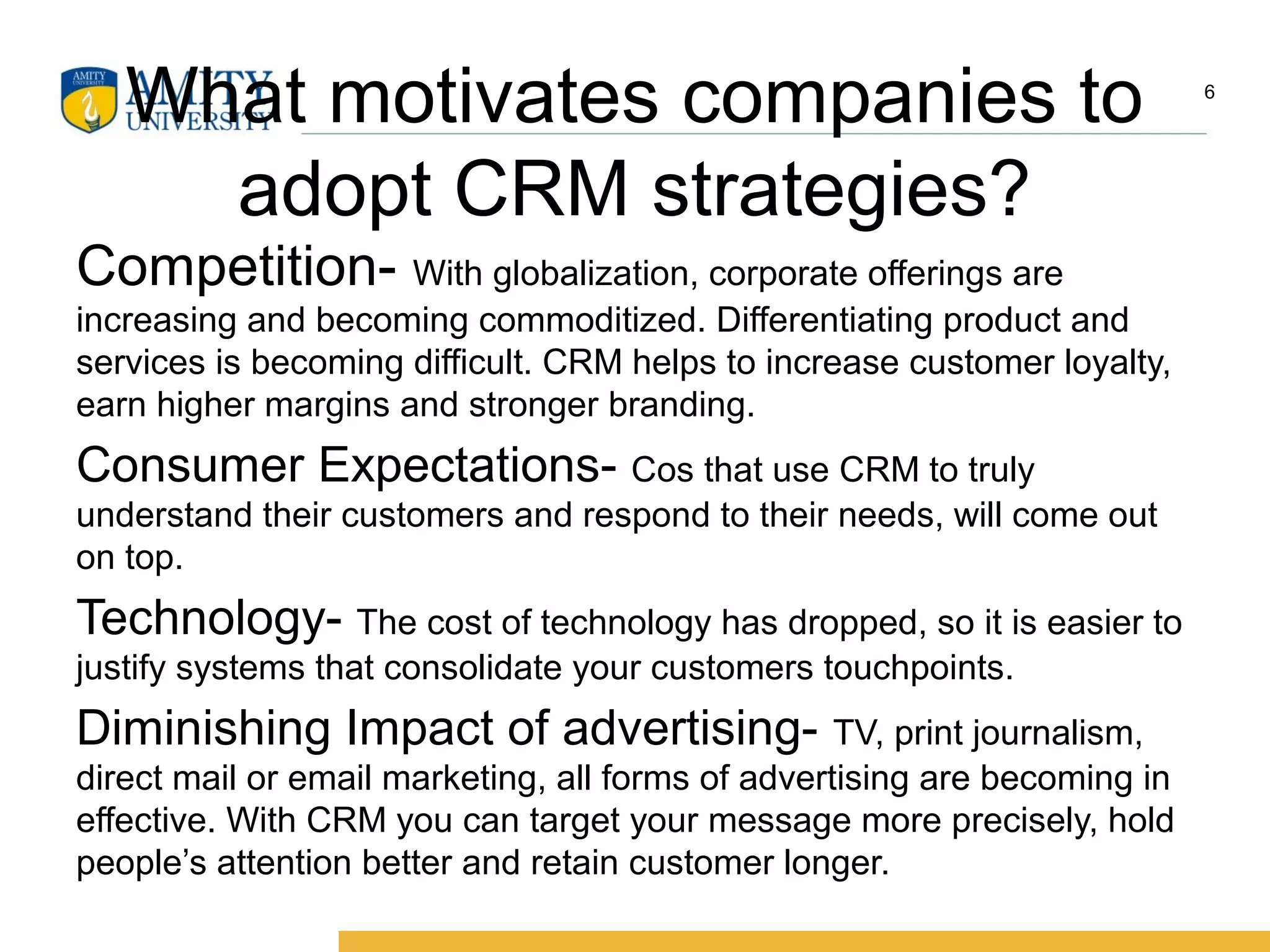 What motivates companies to
adopt CRM strategies?
Competition- With globalization, corporate offerings are
increasing and becoming commoditized. Differentiating product and
services is becoming difficult. CRM helps to increase customer loyalty,
earn higher margins and stronger branding.
Consumer Expectations- Cos that use CRM to truly
understand their customers and respond to their needs, will come out
on top.
Technology- The cost of technology has dropped, so it is easier to
justify systems that consolidate your customers touchpoints.
Diminishing Impact of advertising- TV, print journalism,
direct mail or email marketing, all forms of advertising are becoming in
effective. With CRM you can target your message more precisely, hold
people’s attention better and retain customer longer.
6
 