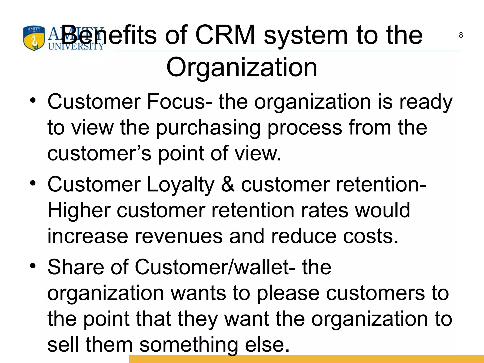 Benefits of CRM system to the
Organization
• Customer Focus- the organization is ready
to view the purchasing process from the
customer’s point of view.
• Customer Loyalty & customer retention-
Higher customer retention rates would
increase revenues and reduce costs.
• Share of Customer/wallet- the
organization wants to please customers to
the point that they want the organization to
sell them something else.
8
 