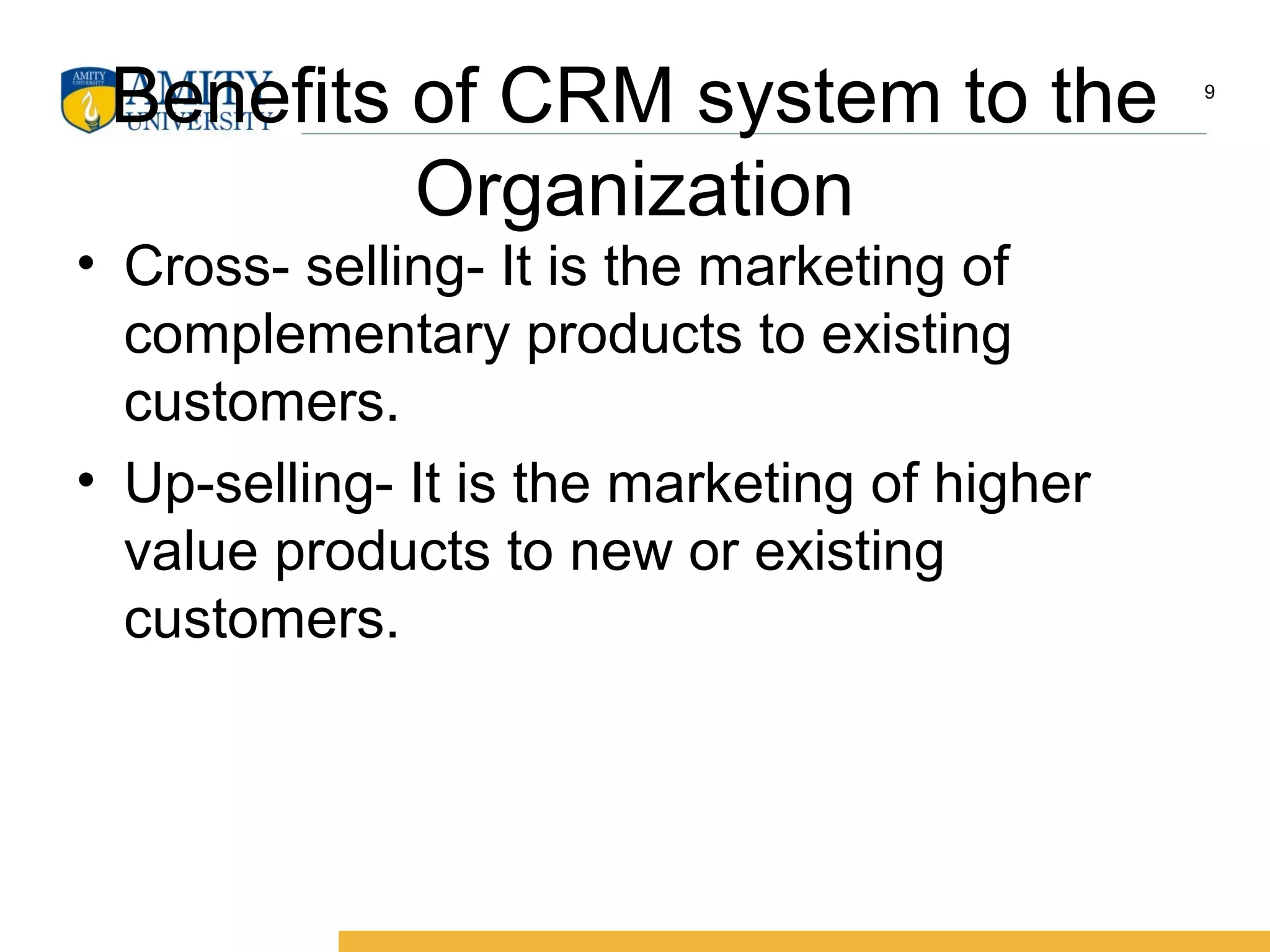 Benefits of CRM system to the
Organization
• Cross- selling- It is the marketing of
complementary products to existing
customers.
• Up-selling- It is the marketing of higher
value products to new or existing
customers.
9
 