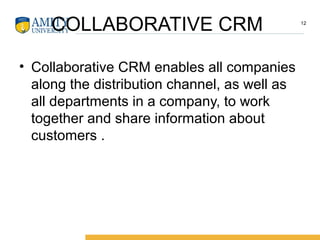 COLLABORATIVE CRM
• Collaborative CRM enables all companies
along the distribution channel, as well as
all departments in a company, to work
together and share information about
customers .
12
 